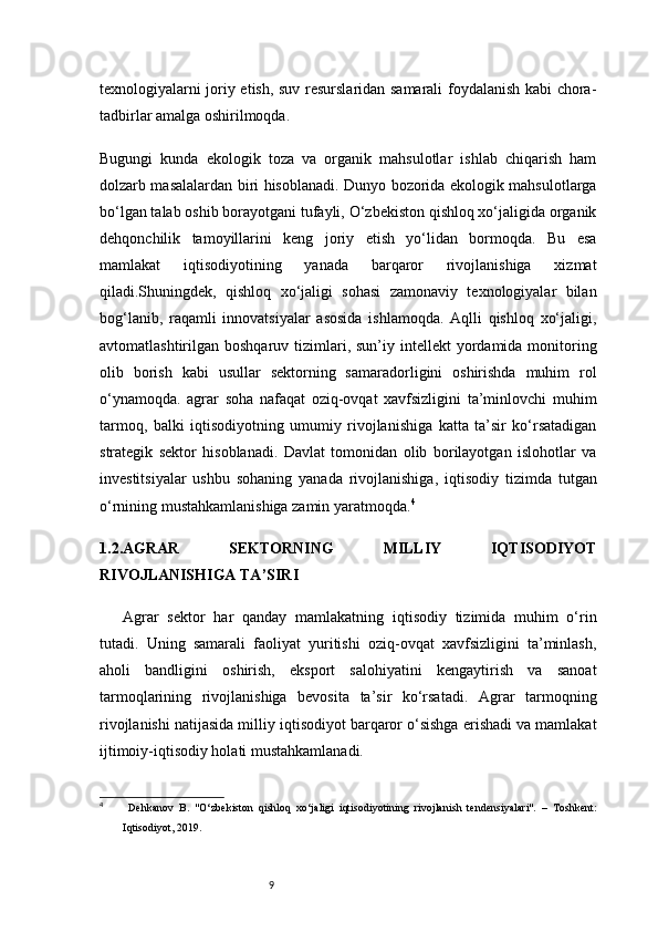 9texnologiyalarni joriy etish, suv resurslaridan samarali foydalanish kabi chora-
tadbirlar amalga oshirilmoqda.
Bugungi   kunda   ekologik   toza   va   organik   mahsulotlar   ishlab   chiqarish   ham
dolzarb masalalardan biri hisoblanadi. Dunyo bozorida ekologik mahsulotlarga
bo‘lgan talab oshib borayotgani tufayli, O‘zbekiston qishloq xo‘jaligida organik
dehqonchilik   tamoyillarini   keng   joriy   etish   yo‘lidan   bormoqda.   Bu   esa
mamlakat   iqtisodiyotining   yanada   barqaror   rivojlanishiga   xizmat
qiladi.Shuningdek,   qishloq   xo‘jaligi   sohasi   zamonaviy   texnologiyalar   bilan
bog‘lanib,   raqamli   innovatsiyalar   asosida   ishlamoqda.   Aqlli   qishloq   xo‘jaligi,
avtomatlashtirilgan boshqaruv  tizimlari, sun’iy  intellekt   yordamida monitoring
olib   borish   kabi   usullar   sektorning   samaradorligini   oshirishda   muhim   rol
o‘ynamoqda.   agrar   soha   nafaqat   oziq-ovqat   xavfsizligini   ta’minlovchi   muhim
tarmoq,   balki   iqtisodiyotning   umumiy   rivojlanishiga   katta   ta’sir   ko‘rsatadigan
strategik   sektor   hisoblanadi.   Davlat   tomonidan   olib   borilayotgan   islohotlar   va
investitsiyalar   ushbu   sohaning   yanada   rivojlanishiga,   iqtisodiy   tizimda   tutgan
o‘rnining mustahkamlanishiga zamin yaratmoqda. 4
1.2. AGRAR   SEKTORNING   MILLIY   IQTISODIYOT
RIVOJLANISHIGA TA’SIRI
Agrar   sektor   har   qanday   mamlakatning   iqtisodiy   tizimida   muhim   o‘rin
tutadi.   Uning   samarali   faoliyat   yuritishi   oziq-ovqat   xavfsizligini   ta’minlash,
aholi   bandligini   oshirish,   eksport   salohiyatini   kengaytirish   va   sanoat
tarmoqlarining   rivojlanishiga   bevosita   ta’sir   ko‘rsatadi.   Agrar   tarmoqning
rivojlanishi natijasida milliy iqtisodiyot barqaror o‘sishga erishadi va mamlakat
ijtimoiy-iqtisodiy holati mustahkamlanadi.
4
  Dehkanov   B.   "O‘zbekiston   qishloq   xo‘jaligi   iqtisodiyotining   rivojlanish   tendensiyalari".   –   Toshkent:
Iqtisodiyot, 2019. 