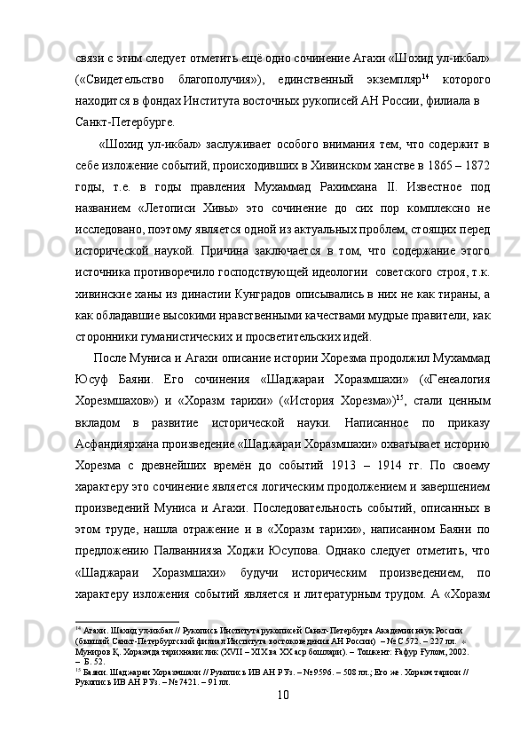 связи с этим следует отметить ещё одно сочинение Агахи «Шохид ул-икбал»
(«Свидетельство   благополучия»),   единственный   экземпляр 14
  которого
находится в фондах Института восточных рукописей АН России, филиала в 
Санкт-Петербурге.
          «Шохид   ул-икбал»   заслуживает   особого   внимания   тем,   что   содержит   в
себе изложение событий, происходивших в Хивинском ханстве в 1865 – 1872
годы,   т.е.   в   годы   правления   Мухаммад   Рахимхана   II.   Известное   под
названием   «Летописи   Хивы»   это   сочинение   до   сих   пор   комплексно   не
исследовано, поэтому является одной из актуальных проблем, стоящих перед
исторической   наукой.   Причина   заключается   в   том,   что   содержание   этого
источника противоречило господствующей идеологии   советского строя, т.к.
хивинские ханы из династии Кунградов описывались в них не как тираны, а
как обладавшие высокими нравственными качествами мудрые правители, как
сторонники гуманистических и просветительских идей.
      После Муниса и Агахи описание истории Хорезма продолжил Мухаммад
Юсуф   Баяни.   Его   сочинения   «Шаджараи   Хоразмшахи»   («Генеалогия
Хорезмшахов»)   и   «Хоразм   тарихи»   («История   Хорезма») 15
,   стали   ценным
вкладом   в   развитие   исторической   науки.   Написанное   по   приказу
Асфандиярхана произведение «Шаджараи Хоразмшахи» охватывает историю
Хорезма   с   древнейших   времён   до   событий   1913   –   1914   гг.   По   своему
характеру это сочинение является логическим продолжением и завершением
произведений   Муниса   и   Агахи.   Последовательность   событий,   описанных   в
этом   труде,   нашла   отражение   и   в   «Хоразм   тарихи»,   написанном   Баяни   по
предложению   Палваннияза   Ходжи   Юсупова.   Однако   следует   отметить,   что
«Шаджараи   Хоразмшахи»   будучи   историческим   произведением,   по
характеру  изложения  событий  является   и литературным   трудом. А  «Хоразм
14
 Агахи. Шахид ул-икбал // Рукопись Института рукописей Санкт-Петербурга Академии наук России 
(бывший Санкт-Петербургский филиал Института востоковедения АН России)  – № С 572. – 227 лл.   ∗  
Муниров Қ. Хоразмда тарихнавислик (XVII – XIX ва XX аср бошлари). – Тошкент: Ғафур Ғулом, 2002.         
–  Б. 52.
15
 Баяни. Шаджараи Хоразмшахи // Рукопись ИВ АН РУз. – № 9596. – 508 лл.; Его же. Хоразм тарихи // 
Рукопись ИВ АН РУз. – № 7421. – 91 лл.
10 