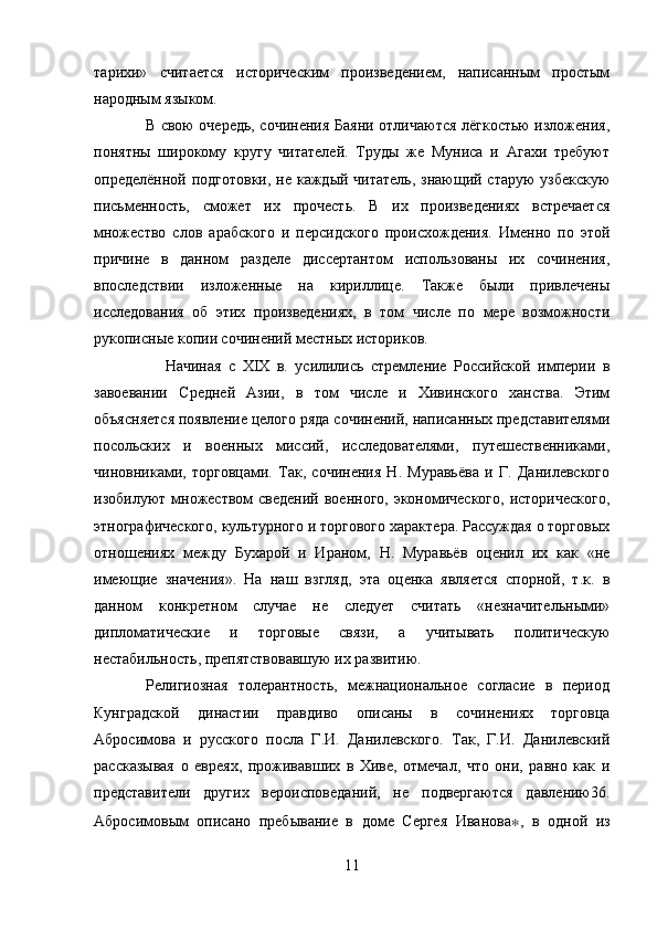 тарихи»   считается   историческим   произведением,   написанным   простым
народным языком.
                   В свою очередь, сочинения Баяни отличаются лёгкостью изложения,
понятны   широкому   кругу   читателей.   Труды   же   Муниса   и   Агахи   требуют
определённой подготовки,  не каждый читатель, знающий старую  узбекскую
письменность,   сможет   их   прочесть.   В   их   произведениях   встречается
множество   слов   арабского   и   персидского   происхождения.   Именно   по   этой
причине   в   данном   разделе   диссертантом   использованы   их   сочинения,
впоследствии   изложенные   на   кириллице.   Также   были   привлечены
исследования   об   этих   произведениях,   в   том   числе   по   мере   возможности
рукописные копии сочинений местных историков. 
                    Начиная   с   XIX   в.   усилились   стремление   Российской   империи   в
завоевании   Средней   Азии,   в   том   числе   и   Хивинского   ханства.   Этим
объясняется появление целого ряда сочинений, написанных представителями
посольских   и   военных   миссий,   исследователями,   путешественниками,
чиновниками,   торговцами.   Так,   сочинения   Н.   Муравьёва   и   Г.   Данилевского
изобилуют множеством  сведений  военного, экономического,  исторического,
этнографического, культурного и торгового характера. Рассуждая о торговых
отношениях   между   Бухарой   и   Ираном,   Н.   Муравьёв   оценил   их   как   «не
имеющие   значения».   На   наш   взгляд,   эта   оценка   является   спорной,   т.к.   в
данном   конкретном   случае   не   следует   считать   «незначительными»
дипломатические   и   торговые   связи,   а   учитывать   политическую
нестабильность, препятствовавшую их развитию.
          Религиозная   толерантность,   межнациональное   согласие   в   период
Кунградской   династии   правдиво   описаны   в   сочинениях   торговца
Абросимова   и   русского   посла   Г.И.   Данилевского.   Так,   Г.И.   Данилевский
рассказывая   о   евреях,   проживавших   в   Хиве,   отмечал,   что   они,   равно   как   и
представители   других   вероисповеданий,   не   подвергаются   давлению36.
Абросимовым   описано   пребывание   в   доме   Сергея   Иванова ∗ ,   в   одной   из
11 