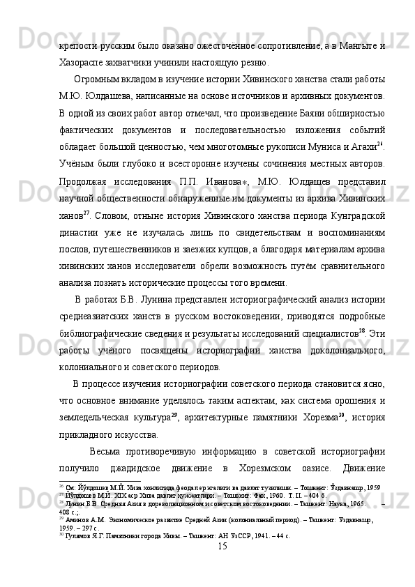 крепости русским было оказано ожесточённое сопротивление, а в Мангыте и
Хазораспе захватчики учинили настоящую резню.  
      Огромным вкладом в изучение истории Хивинского ханства стали работы
М.Ю. Юлдашева, написанные на основе источников и архивных документов.
В одной из своих работ автор отмечал, что произведение Баяни обширностью
фактических   документов   и   последовательностью   изложения   событий
обладает большой ценностью, чем многотомные рукописи Муниса и Агахи 26
.
Учёным   были   глубоко   и   всесторонне   изучены   сочинения   местных   авторов.
Продолжая   исследования   П.П.   Иванова ∗ ,   М.Ю.   Юлдашев   представил
научной общественности обнаруженные им документы из архива Хивинских
ханов 27
.   Словом,   отныне   история   Хивинского   ханства   периода   Кунградской
династии   уже   не   изучалась   лишь   по   свидетельствам   и   воспоминаниям
послов, путешественников и заезжих купцов, а благодаря материалам архива
хивинских   ханов   исследователи   обрели   возможность   путём   сравнительного
анализа познать исторические процессы того времени.
         В работах Б.В. Лунина представлен историографический анализ истории
среднеазиатских   ханств   в   русском   востоковедении,   приводятся   подробные
библиографические сведения и результаты исследований специалистов 28
. Эти
работы   учёного   посвящены   историографии   ханства   доколониального,
колониального и советского периодов.
     В процессе изучения историографии советского периода становится ясно,
что   основное   внимание   уделялось   таким   аспектам,   как   система   орошения   и
земледельческая   культура 29
,   архитектурные   памятники   Хорезма 30
,   история
прикладного искусства.  
          Весьма   противоречивую   информацию   в   советской   историографии
получило   джадидское   движение   в   Хорезмском   оазисе.   Движение
26
 См: Йўлдошев М.Й. Хива хонлигида феодал ер эгалиги ва давлат тузилиши. – Тошкент: Ўздавнашр, 1959
27
 Йўлдошев М.Й. XIX аср Хива давлат ҳужжатлари. – Тошкент: Фан, 1960.  Т. II. – 404 б.
28
 Лунин Б.В. Средняя Азия в дореволюционном и советском востоковедении. – Ташкент: Наука, 1965.         –
408 с.;.
29
 Аминов А.М.  Экономическое развитие Средней Азии (колониальный период). – Ташкент: Уздавнашр, 
1959. – 297 с.
30
 Гулямов Я.Г. Памятники города Хивы. – Ташкент: АН УзССР, 1941. – 44 с.
15 