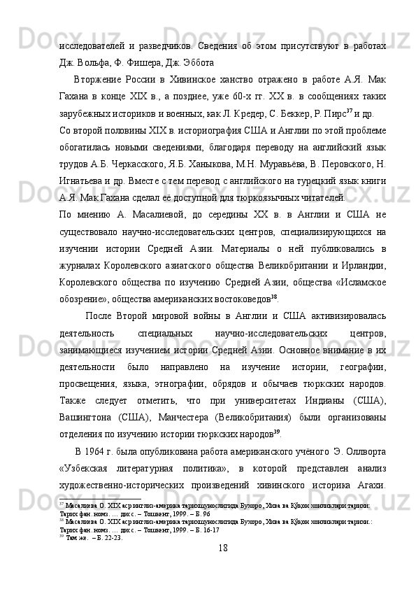 исследователей   и   разведчиков.   Сведения   об   этом   присутствуют   в   работах
Дж. Вольфа, Ф. Фишера, Дж. Эббота
      Вторжение   России   в   Хивинское   ханство   отражено   в   работе   А.Я.   Мак
Гахана   в   конце   XIX   в.,   а   позднее,   уже   60-х   гг.   XX   в.   в   сообщениях   таких
зарубежных историков и военных, как Л. Кредер, С. Беккер, Р. Пирс 37
 и др. 
Со второй половины XIX в. историография США и Англии по этой проблеме
обогатилась   новыми   сведениями,   благодаря   переводу   на   английский   язык
трудов А.Б. Черкасского, Я.Б. Ханыкова, М.Н. Муравьёва, В. Перовского, Н.
Игнатьева и др. Вместе с тем перевод с английского на турецкий язык книги
А.Я. Мак Гахана сделал её доступной для тюркоязычных читателей.
По   мнению   А.   Масалиевой,   до   середины   XX   в.   в   Англии   и   США   не
существовало   научно-исследовательских   центров,   специализирующихся   на
изучении   истории   Средней   Азии.   Материалы   о   ней   публиковались   в
журналах   Королевского   азиатского   общества   Великобритании   и   Ирландии,
Королевского   общества   по   изучению   Средней   Азии,   общества   «Исламское
обозрение», общества американских востоковедов 38
.    
          После   Второй   мировой   войны   в   Англии   и   США   активизировалась
деятельность   специальных   научно-исследовательских   центров,
занимающиеся   изучением   истории   Средней   Азии.   Основное   внимание   в   их
деятельности   было   направлено   на   изучение   истории,   географии,
просвещения,   языка,   этнографии,   обрядов   и   обычаев   тюркских   народов.
Также   следует   отметить,   что   при   университетах   Индианы   (США),
Вашингтона   (США),   Манчестера   (Великобритания)   были   организованы
отделения по изучению истории тюркских народов 39
.
      В 1964 г. была опубликована работа американского учёного  Э. Оллворта
«Узбекская   литературная   политика»,   в   которой   представлен   анализ
художественно-исторических   произведений   хивинского   историка   Агахи.
37
 Масалиева О.  XIX  аср инглиз-америка тарихшунослигида Бухоро, Хива ва Қўқон хонликлари тарихи: 
Тарих фан. номз. … дисс. – Тошкент, 1999. – Б. 96
38
 Масалиева О.  XIX  аср инглиз-америка тарихшунослигида Бухоро, Хива ва Қўқон хонликлари тарихи.: 
Тарих фан. номз. … дисс. – Тошкент, 1999. – Б. 16-17
39
  Там   же .  –  Б . 22-23.
18 