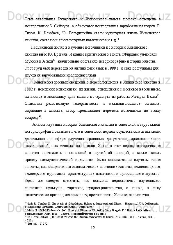 Тема   завоевания   Бухарского   и   Хивинского   ханств   широко   освещена   в
исследовании Б. Сеймура. А объектами исследования зарубежных авторов  Р.
Гинка,   К.   Комбаса,   Ю.   Гольдштейна   стали   культурная   жизнь   Хивинского
ханства, состояние архитектурных памятников и т.д. 40
      Неоценимый вклад в изучение источников по истории Хивинского 
ханства внёс Ю. Брегель. Издание критического текста «Фирдавс ул-икбал» 
Муниса и Агахи 41
  значительно обогатило историографию истории ханства. 
Этот труд был переведен на английский язык в 1999 г. и стал доступным для 
изучения зарубежными исследователями
             Много интересных сведений о переселившихся в Хивинское ханство в
1882 г. немецких меннонитах, их жизни, отношениях с местным населением,
их   вкладе   в   экономику   края   можно   почерпнуть   из   работы   Ричарда   Белка 42
.
Описывая   религиозную   толерантность   и   межнациональное   согласие,
царившие   в   ханстве,   автор   представляет   перечень   источников   по   этому
вопросу 43
.
       Анализ изучения истории Хивинского ханства в советской и зарубежной
историографии показывает, что в советский период осуществлялась активная
деятельность   в   сфере   изучения   архивных   документов,   археологических
исследований,   письменных   источников.   Хотя     в   этот   период   исторические
события   освещались   с   классовой   и   партийной   позиций,   а   также   сквозь
призму   коммунистической   идеологии,   были   основательно   изучены   такие
аспекты, как общественно-экономическое состояние ханства, землевладение,
земледелие,   ирригация,   архитектурные   памятники   и   прикладное   искусство.
Здесь   же   следует   отметить,   что   остались   недостаточно   изученными
состояние   культуры,   торговли,   градостроительства,   а   также,   в   силу
политических причин, история государственности Хивинского ханства.  
40
 Gink R., Combos K. The pearls of  O‘zbekistan: Bukhara, Samarkand and Khiva. – Budapest, 1974; Goldenstein 
Y. Samarkand-Boukhara-Chakrisabz-Khiva. – Paris, 1995.
41
 Munis Sh. M.M. Firdaws al-iqbal: History of Khorezm / Edited by Yury Bregel / E.J. Brill. – Leiden-New 
YorkKobenhain-Koln, 1988. – 1280 p. ( с   вводной   частью   в  60  стр .).
42
 Belk Fred Richard. „The Great Trek“ of the Russian Mennonites to Central Asia 1880-1884. – Kanzas, 2001.        
– 225 p.
43
 Там же. – С. 170
19 