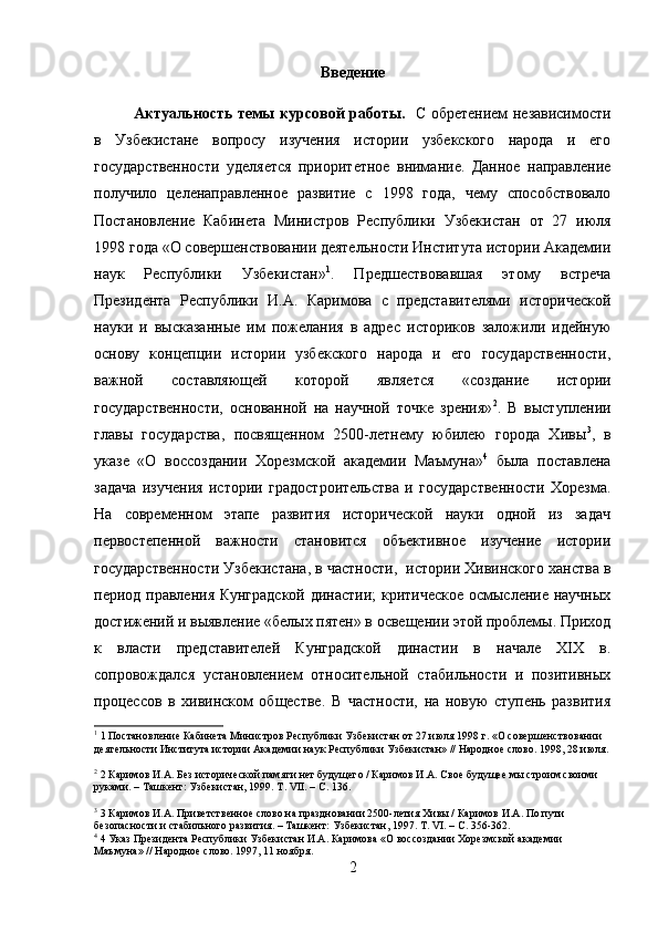 Введение
Актуальность темы курсовой работы.    С обретением независимости
в   Узбекистане   вопросу   изучения   истории   узбекского   народа   и   его
государственности   уделяется   приоритетное   внимание.   Данное   направление
получило   целенаправленное   развитие   с   1998   года,   чему   способствовало
Постановление   Кабинета   Министров   Республики   Узбекистан   от   27   июля
1998 года «О совершенствовании деятельности Института истории Академии
наук   Республики   Узбекистан» 1
.   Предшествовавшая   этому   встреча
Президента   Республики   И.А.   Каримова   с   представителями   исторической
науки   и   высказанные   им   пожелания   в   адрес   историков   заложили   идейную
основу   концепции   истории   узбекского   народа   и   его   государственности,
важной   составляющей   которой   является   «создание   истории
государственности,   основанной   на   научной   точке   зрения» 2
.   В   выступлении
главы   государства,   посвященном   2500-летнему   юбилею   города   Хивы 3
,   в
указе   «О   воссоздании   Хорезмской   академии   Маъмуна» 4
  была   поставлена
задача   изучения   истории   градостроительства   и   государственности   Хорезма.
На   современном   этапе   развития   исторической   науки   одной   из   задач
первостепенной   важности   становится   объективное   изучение   истории
государственности Узбекистана, в частности,  истории Хивинского ханства в
период правления Кунградской  династии; критическое осмысление научных
достижений и выявление «белых пятен» в освещении этой проблемы. Приход
к   власти   представителей   Кунградской   династии   в   начале   XIX   в.
cопровождался   установлением   относительной   стабильности   и   позитивных
процессов   в   хивинском   обществе.   В   частности,   на   новую   ступень   развития
1
 1 Постановление Кабинета Министров Республики Узбекистан от 27 июля 1998 г. «О совершенствовании 
деятельности Института истории Академии наук Республики Узбекистан» // Народное слово. 1998, 28 июля.
2
 2 Каримов И.А. Без исторической памяти нет будущего / Каримов И.А. Свое будущее мы строим своими 
руками. – Ташкент: Узбекистан, 1999. Т. VII. – С. 136.
3
 3 Каримов И.А. Приветственное слово на праздновании 2500-летия Хивы / Каримов И.А. По пути 
безопасности и стабильного развития. – Ташкент: Узбекистан, 1997. Т. VI. – С. 356-362.
4
 4 Указ Президента Республики Узбекистан И.А. Каримова «О воссоздании Хорезмской академии 
Маъмуна» // Народное слово. 1997, 11 ноября.
2 