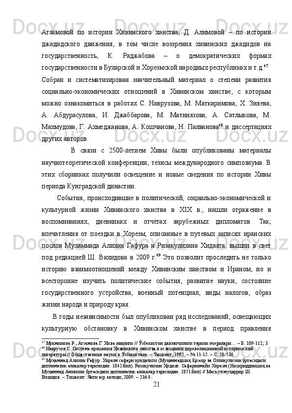 Агзамовой   по   истории   Хивинского   ханства,   Д.   Алимовой   –   по   истории
джадидского   движения,   в   том   числе   воззрения   хивинских   джадидов   на
государственность,   К.   Раджабова   –   о   демократических   формах
государственности в Бухарской и Хорезмской народных республиках и т.д. 47
Собран   и   систематизирован   значительный   материал   о   степени   развития
социально-экономических   отношений   в   Хивинском   ханстве,   с   которым
можно   ознакомиться   в   работах   С.   Наврузова,   М.   Маткаримова,   Х.   Зияева,
А.   Абдурасулова,   И.   Джаббарова,   М.   Матниязова,   А.   Сатлыкова,   М.
Махмудова,  Г. Ахмеджанова,  А.  Кошчанова,  Н.  Палванова 48
  и  диссертациях
других авторов.  
            В   связи   с   2500-летием   Хивы   были   опубликованы   материалы
научнотеоретической   конференции,   тезисы   международного   симпозиума.   В
этих   сборниках   получили   освещение   и   новые   сведения   по   истории   Хивы
периода Кунградской династии.
            События,   происходившие   в   политической,   социально-экономической   и
культурной   жизни   Хивинского   ханства   в   XIX   в.,   нашли   отражение   в
воспоминаниях,   дневниках   и   отчётах   зарубежных   дипломатов.   Так,
впечатления   от   поездки   в   Хорезм,   описанные   в   путевых   записях   иранских
послов   Мухаммада   Алихан   Гафура   и   Ризакулихана   Хидаята,   вышли   в   свет
под   редакцией   Ш.   Вахидова   в   2009   г. 49
  Это   позволит   проследить   не   только
историю   взаимоотношений   между   Хивинским   ханством   и   Ираном,   но   и
всесторонне   изучить   политические   события,   развитие   науки,   состояние
государственного   устройства,   военный   потенциал,   виды   налогов,   образ
жизни народа и природу края.
         В годы независимости был опубликован ряд исследований, освещающих
культурную   обстановку   в   Хивинском   ханстве   в   период   правления
47
 Мукминова Р., Агзамова Г. Хива хонлиги // Ўзбекистон давлатчилиги тарихи очерклари… – Б. 109-112; 3
48
 Наврузов С. Система орошения Хивинского ханства в освещении дореволюционной исторической 
литературы // Общественные науки в Узбекистане. – Ташкент, 1992. – № 11-12. – С. 50-53б
49
 Муҳаммад Алихон Ғафур. Хоразм сафари кундалиги (Муҳаммадшоҳ Қожор ва Оллоқулихон ўртасидаги 
дипломатик алоқалар тарихидан. 1842 йил). Ризоқулихон Ҳидоят. Сафарномайи Хоразм (Носириддиншоҳ ва
Муҳаммад Аминхон ўртасидаги дипломатик алоқалар тарихидан. 1851 йил) // Масъул муҳаррир Ш. 
Воҳидов. – Тошкент: Янги аср авлоди, 2009. – 236 б.
21 