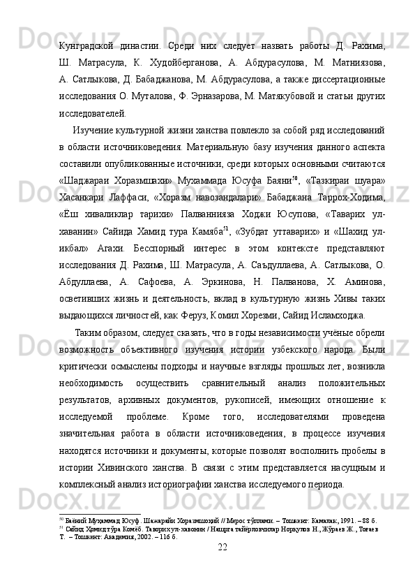 Кунградской   династии.   Среди   них   следует   назвать   работы   Д.   Рахима,
Ш.   Матрасула,   К.   Худойберганова,   А.   Абдурасулова,   М.   Матниязова,
А.   Сатлыкова,   Д.   Бабаджанова,   М.   Абдурасулова,   а   также   диссертационные
исследования О. Муталова, Ф. Эрназарова, М. Матякубовой и статьи других
исследователей.
      Изучение культурной жизни ханства повлекло за собой ряд исследований
в   области   источниковедения.   Материальную   базу   изучения   данного   аспекта
составили опубликованные источники, среди которых основными считаются
«Шаджараи   Хоразмшахи»   Мухаммада   Юсуфа   Баяни 50
,   «Тазкираи   шуара»
Хасанкари   Лаффаси,   «Хоразм   навозандалари»   Бабаджана   Таррох-Ходима,
«Ёш   хиваликлар   тарихи»   Палваннияза   Ходжи   Юсупова,   «Таварих   ул-
хаванин»   Сайида   Хамид   тура   Камяба 51
,   «Зубдат   уттаварих»   и   «Шахид   ул-
икбал»   Агахи.   Бесспорный   интерес   в   этом   контексте   представляют
исследования   Д.   Рахима,   Ш.   Матрасула,   А.   Саъдуллаева,   А.   Сатлыкова,   О.
Абдуллаева,   А.   Сафоева,   А.   Эркинова,   Н.   Палванова,   Х.   Аминова,
осветивших   жизнь   и   деятельность,   вклад   в   культурную   жизнь   Хивы   таких
выдающихся личностей, как Феруз, Комил Хорезми, Сайид Исламходжа.
      Таким образом, следует сказать, что в годы независимости учёные обрели
возможность   объективного   изучения   истории   узбекского   народа.   Были
критически  осмыслены  подходы   и  научные   взгляды   прошлых  лет,  возникла
необходимость   осуществить   сравнительный   анализ   положительных
результатов,   архивных   документов,   рукописей,   имеющих   отношение   к
исследуемой   проблеме.   Кроме   того,   исследователями   проведена
значительная   работа   в   области   источниковедения,   в   процессе   изучения
находятся источники и документы, которые позволят восполнить пробелы в
истории   Хивинского   ханства.   В   связи   с   этим   представляется   насущным   и
комплексный анализ историографии ханства исследуемого периода.
50
 Баёний Муҳаммад Юсуф. Шажарайи Хоразмшоҳий // Мерос тўплами. – Тошкент: Камалак, 1991. – 88 б.
51
 Сайид Ҳомид тўра Комёб. Таворих ул-хавонин / Нашрга тайёрловчилар Норқулов Н., Жўраев Ж., Тоғаев 
Т.  – Тошкент: Академия, 2002. – 116 б.
22 