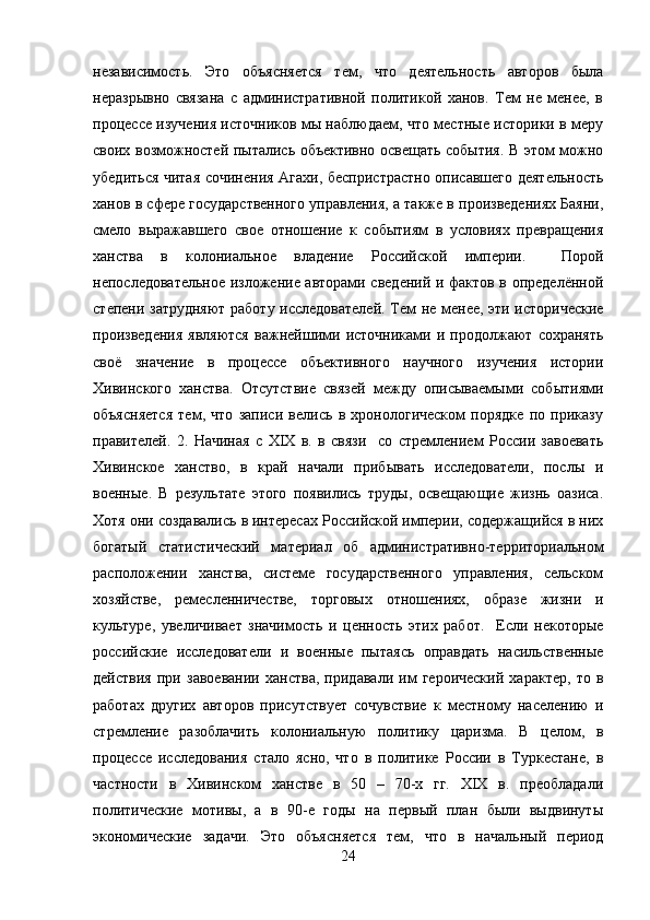 независимость.   Это   объясняется   тем,   что   деятельность   авторов   была
неразрывно   связана   с   административной   политикой   ханов.   Тем   не   менее,   в
процессе изучения источников мы наблюдаем, что местные историки в меру
своих возможностей пытались объективно освещать события. В этом можно
убедиться читая сочинения Агахи, беспристрастно описавшего деятельность
ханов в сфере государственного управления, а также в произведениях Баяни,
смело   выражавшего   свое   отношение   к   событиям   в   условиях   превращения
ханства   в   колониальное   владение   Российской   империи.     Порой
непоследовательное изложение авторами сведений и фактов в определённой
степени затрудняют работу исследователей. Тем не менее, эти исторические
произведения   являются   важнейшими   источниками   и   продолжают   сохранять
своё   значение   в   процессе   объективного   научного   изучения   истории
Хивинского   ханства.   Отсутствие   связей   между   описываемыми   событиями
объясняется   тем,   что   записи   велись   в   хронологическом   порядке   по   приказу
правителей.   2.   Начиная   с   XIX   в.   в   связи     со   стремлением   России   завоевать
Хивинское   ханство,   в   край   начали   прибывать   исследователи,   послы   и
военные.   В   результате   этого   появились   труды,   освещающие   жизнь   оазиса.
Хотя они создавались в интересах Российской империи, содержащийся в них
богатый   статистический   материал   об   административно-территориальном
расположении   ханства,   системе   государственного   управления,   сельском
хозяйстве,   ремесленничестве,   торговых   отношениях,   образе   жизни   и
культуре,   увеличивает   значимость   и   ценность   этих   работ.     Если   некоторые
российские   исследователи   и   военные   пытаясь   оправдать   насильственные
действия   при   завоевании   ханства,   придавали   им   героический   характер,   то   в
работах   других   авторов   присутствует   сочувствие   к   местному   населению   и
стремление   разоблачить   колониальную   политику   царизма.   В   целом,   в
процессе   исследования   стало   ясно,   что   в   политике   России   в   Туркестане,   в
частности   в   Хивинском   ханстве   в   50   –   70-х   гг.   XIX   в.   преобладали
политические   мотивы,   а   в   90-е   годы   на   первый   план   были   выдвинуты
экономические   задачи.   Это   объясняется   тем,   что   в   начальный   период
24 