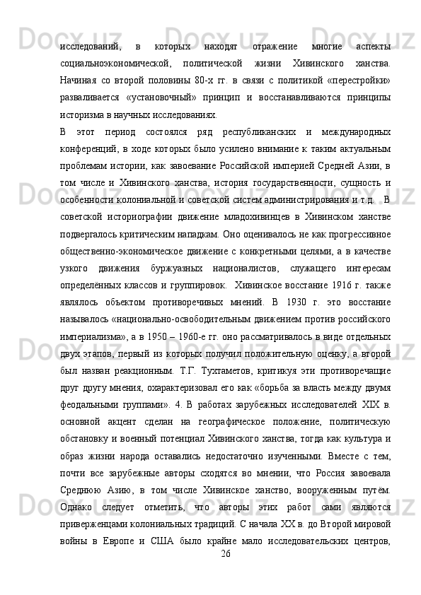 исследований,   в   которых   находят   отражение   многие   аспекты
социальноэкономической,   политической   жизни   Хивинского   ханства.
Начиная   со   второй   половины   80-х   гг.   в   связи   с   политикой   «перестройки»
разваливается   «установочный»   принцип   и   восстанавливаются   принципы
историзма в научных исследованиях. 
В   этот   период   состоялся   ряд   республиканских   и   международных
конференций,   в   ходе   которых   было   усилено   внимание   к   таким   актуальным
проблемам   истории,   как   завоевание   Российской   империей   Средней   Азии,   в
том   числе   и   Хивинского   ханства,   история   государственности,   сущность   и
особенности колониальной и советской систем администрирования и т.д.    В
советской   историографии   движение   младохивинцев   в   Хивинском   ханстве
подвергалось критическим нападкам. Оно оценивалось не как прогрессивное
общественно-экономическое   движение   с   конкретными   целями,   а   в   качестве
узкого   движения   буржуазных   националистов,   служащего   интересам
определённых   классов   и   группировок.     Хивинское   восстание   1916   г.   также
являлось   объектом   противоречивых   мнений.   В   1930   г.   это   восстание
называлось   «национально-освободительным   движением   против   российского
империализма», а в 1950 – 1960-е гг. оно рассматривалось в виде отдельных
двух   этапов,   первый   из   которых   получил   положительную   оценку,   а   второй
был   назван   реакционным.   Т.Г.   Тухтаметов,   критикуя   эти   противоречащие
друг другу  мнения, охарактеризовал  его как «борьба за власть между двумя
феодальными   группами».   4.   В   работах   зарубежных   исследователей   XIX   в.
основной   акцент   сделан   на   географическое   положение,   политическую
обстановку  и военный  потенциал  Хивинского  ханства,  тогда  как культура и
образ   жизни   народа   оставались   недостаточно   изученными.   Вместе   с   тем,
почти   все   зарубежные   авторы   сходятся   во   мнении,   что   Россия   завоевала
Среднюю   Азию,   в   том   числе   Хивинское   ханство,   вооруженным   путём.
Однако   следует   отметить,   что   авторы   этих   работ   сами   являются
приверженцами колониальных традиций. С начала  XX  в. до Второй мировой
войны   в   Европе   и   США   было   крайне   мало   исследовательских   центров,
26 