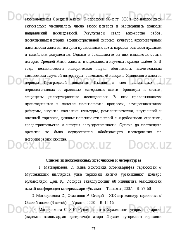 занимающихся   Средней   Азией.   С   середины   50-х   гг.   XX   в.   до   наших   дней
значительно   увеличилось   число   таких   центров   и   расширились   границы
направлений   исследований.   Результатом   стало   множество   работ,
посвященных истории, административной системе, культуре, архитектурным
памятникам ханства, истории проживавших здесь народов, ханским ярлыкам
и   казийским   документам.   Однако   в   большинстве   из   них   излагается   общая
история  Средней  Азии,  ханства  в  отдельности   изучены  гораздо   слабее.  5.  В
годы   независимости   историческая   наука   обогатилась   значительным
комплексом научной литературы, освещающей историю Хивинского ханства
периода   Кунградской   династии.   Вышли   в   свет   основанные   на
первоисточниках   и   архивных   материалах   книги,   брошюры   и   статьи,
защищены   диссертационные   исследования.   В   них   прослеживаются
происходившие   в   ханстве   политические   процессы,   осуществлявшиеся
реформы,   изучено   состояние   культуры,   ремесленничества,   внутренней   и
внешней   торговли,   дипломатических   отношений   с   зарубежными   странами,
градостроительства   и   история   государственности.   Однако   до   настоящего
времени   не   было   осуществлено   обобщающего   исследования   по
историографии ханства.
Список использованных источников и литературы
          1.   Маткаримова   С.   Хива   хонлигида   илм-маърифат   тараққиёти   //
Мустақиллик   йилларида   ўлка   тарихини   янгича   ўрганишнинг   долзарб
муаммолари.   Доц.   Қ.   Собиров   таваллудининг   60   йиллигига   бағишланган
илмий конференция материаллари тўплами. – Тошкент, 2007. – Б. 57-60.  
         2. Маткаримова С., Отажонов Р. Огаҳий – XIX аср машҳур тарихчиси //
Огахий олами (3-китоб). – Урганч, 2008. – Б. 12-16.  
          3.   Маткаримова   С.   Я.Ғ.   Ғуломовнинг   «Хоразмнинг   суғорилиш   тарихи
(қадимги   замонлардан   ҳозиргача)»   асари   Хоразм   суғорилиш   тарихини
27 