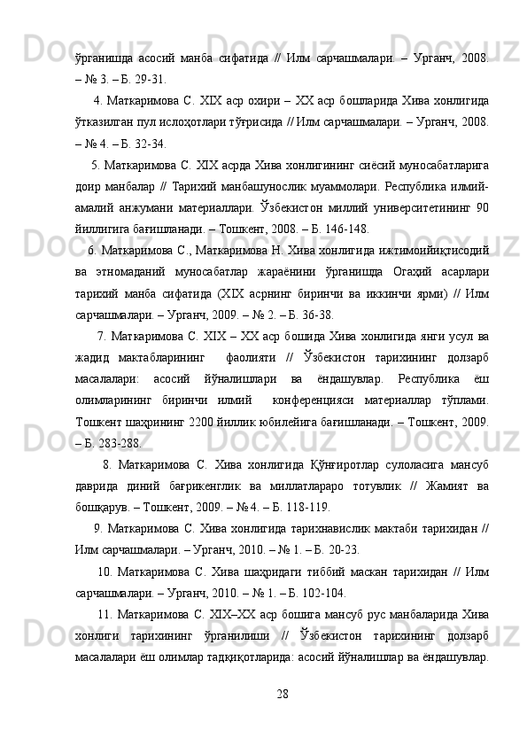 ўрганишда   асосий   манба   сифатида   //   Илм   сарчашмалари.   –   Урганч,   2008.
– № 3. – Б. 29-31.  
        4.   Маткаримова   С.   XIX   аср   охири   –   XX   аср   бошларида   Хива   хонлигида
ўтказилган пул ислоҳотлари тўғрисида // Илм сарчашмалари. – Урганч, 2008.
– № 4. – Б. 32-34.  
       5. Маткаримова С.   XIX   асрда Хива хонлигининг сиёсий муносабатларига
доир   манбалар   //   Тарихий   манбашунослик   муаммолари.   Республика   илмий-
амалий   анжумани   материаллари.   Ўзбекистон   миллий   университетининг   90
йиллигига бағишланади. – Тошкент, 2008. – Б. 146-148.
     6. Маткаримова С., Маткаримова Н. Хива хонлигида ижтимоийиқтисодий
ва   этномаданий   муносабатлар   жараёнини   ўрганишда   Огаҳий   асарлари
тарихий   манба   сифатида   (Х I Х   асрнинг   биринчи   ва   иккинчи   ярми)   //   Илм
сарчашмалари. – Урганч, 2009. – № 2. – Б. 36-38. 
          7.   Маткаримова   С.   Х I Х  –   ХХ   аср  бошида   Хива   хонлигида   янги   усул   ва
жадид   мактабларининг     фаолияти   //   Ўзбекистон   тарихининг   долзарб
масалалари:   асосий   йўналишлари   ва   ёндашувлар.   Республика   ёш
олимларининг   биринчи   илмий     конференцияси   материаллар   тўплами.
Тошкент шаҳрининг 2200 йиллик юбилейига бағишланади. – Тошкент, 2009.
– Б. 283-288.  
        8.   Маткаримова   С.   Хива   хонлигида   Қўнғиротлар   сулоласига   мансуб
даврида   диний   бағрикенглик   ва   миллатлараро   тотувлик   //   Жамият   ва
бошқарув. – Тошкент, 2009. – № 4. – Б. 118-119. 
        9.   Маткаримова   С.   Хива   хонлигида   тарихнавислик   мактаби   тарихидан   //
Илм сарчашмалари. – Урганч, 2010. – № 1. – Б. 20-23. 
        10.   Маткаримова   С.   Хива   шаҳридаги   тиббий   маскан   тарихидан   //   Илм
сарчашмалари. – Урганч, 2010. – № 1. – Б. 102-104.
          11.  Маткаримова   С.   XIX – XX   аср  бошига   мансуб   рус  манбаларида  Хива
хонлиги   тарихининг   ўрганилиши   //   Ўзбекистон   тарихининг   долзарб
масалалари ёш олимлар тадқиқотларида: асосий йўналишлар ва ёндашувлар.
28 