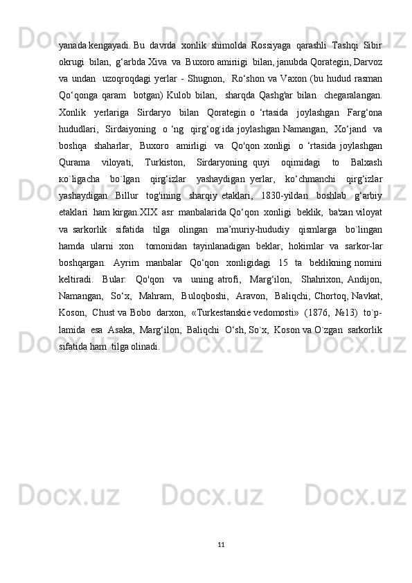 yanada kengayadi. Bu  davrda  xonlik  shimolda  Rossiyaga  qarashli  Tashqi  Sibir
okrugi  bilan,  g‘arbda Xiva  va  Buxoro amiriigi  bilan, janubda Qorategin, Darvoz
va   undan     uzoqroqdagi   yerlar   -   Shugnon,     Ro‘shon   va   Vaxon   (bu   hudud   rasman
Qo‘qonga   qaram     botgan)   Kulob   bilan,     sharqda   Qashg'ar   bilan     chegaralangan.
Xonlik     yerlariga     Sirdaryo     bilan     Qorategin   o   ‘rtasida     joylashgan     Farg‘ona
hududlari,     Sirdaiyoning    o  ‘ng    qirg‘og`ida   joylashgan   Namangan,     Xo‘jand     va
boshqa     shaharlar,     Buxoro     amirligi     va     Qo'qon   xonligi     o   ‘rtasida   joylashgan
Qurama     viloyati,     Turkiston,     Sirdaryoning   quyi     oqimidagi     to     Balxash
ко`ligacha     bo`lgan     qirg‘izlar     yashaydigan   yerlar,     ko‘chmanchi     qirg‘izlar
yashaydigan     Billur     tog'ining     sharqiy   etaklari,     1830-yildan     boshlab     g‘arbiy
etaklari  ham kirgan.XIX  asr  manbalarida Qo‘qon  xonligi  beklik,  ba'zan viloyat
va   sarkorlik     sifatida     tilga     olingan     ma’muriy-hududiy     qismlarga     bo`lingan
hamda   ularni   xon     tomonidan   tayinlanadigan   beklar,   hokimlar   va   sarkor-lar
boshqargan.     Ayrim     manbalar     Qo‘qon     xonligidagi     15     ta     beklikning   nomini
keltiradi.     Bular:     Qo'qon     va     uning   atrofi,     Marg‘ilon,     Shahrixon,   Andijon,
Namangan,     So‘x,     Mahram,     Buloqboshi,     Aravon,     Baliqchi,   Chortoq,   Navkat,
Koson,  Chust va Bobo  darxon,  «Turkestanskie vedomosti»  (1876,  №13)  to`p-
lamida  esa  Asaka,  Marg‘ilon,  Baliqchi  O‘sh, So`x,  Koson va O`zgan  sarkorlik
sifatida ham  tilga olinadi .
11 