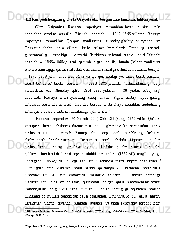 1.2  Rus podsholigining O`rta Osiyoda olib borgan mustamlakachilik siyosati .
O‘rta     Osiyoning     Rossiya     imperiyasi     tomonidan   bosib     olinishi     to‘rt
bosqichda     amalga     oshirildi.   Birinchi     bosqich     –     1847–1865-yillarda     Rossiya
imperiyasi     tomonidan     Qo‘qon     xonligining     shimoliy-g‘arbiy     viloyatlari     va
Toshkent     shahri     istilo     qilindi.     Istilo     etilgan     hududlarda     Orenburg     general-
gubernatorligi     tarkibiga     kiruvchi   Turkiston   viloyati   tashkil   etildi.Ikkinchi
bosqich   –   1865–1868-yillarni   qamrab   olgan   bo‘lib,   bunda Qo‘qon xonligi va
Buxoro amirligiga qarshi istilochilik harakatlari amalga oshirildi.Uchinchi bosqich
–   1873–1879-yillar   davomida   Xiva   va   Qo‘qon   xonligi   yer   larini   bosib   olishdan
iborat   bo‘ldi.To‘rtinchi     bosqich     –     1880–1885-yillarda     turkmanlarning     bo‘y
sundirilishi    edi.   Shunday   qilib,   1864–1885-yillarda   –   20   yildan   ortiq   vaqt
davomida     Rossiya     imperiyasining     uzoq     davom     etgan     harbiy     tayyorgarligi
natijasida   bosqinchilik   urush     lari   olib   borildi.   O‘rta   Osiyo   xonliklari   hududining
katta qismi bosib olinib, mustamlakaga aylantirildi. 7
               Rossiya    imperatori    Aleksandr    II    (1855–1881)ning   1859-yilda   Qo‘qon
xonligini     bosib     olishning   davom   ettirilishi   to‘g‘risidagi   ko‘rsatmasidan     so‘ng
harbiy   harakatlar   kuchaydi.   Buning uchun,   eng   avvalo,   xonlikning   Toshkent
shahri   bosib   olinishi   zarur   edi.   Toshkentni     bosib     olishda     Oqmachit     qal’asi
harbiy     harakatlarning   tayanchiga     aylandi.     Podsho     qo‘shinlarining     Oqmachit
qal’asini  bosib olish  borasi dagi  dastlabki  harakatlari  (1852-yil)  mag‘lubiyatga
uchragach,  1853-yilda  uni  egallash  uchun  ikkinchi  marta  hujum  boshlanadi.  8
3   mingdan   ortiq   kishidan   iborat   harbiy   qo‘shinga   400   kishidan   iborat qal’a
himoyachilari     20     kun     davomida     qarshilik     ko‘rsatdi.     Dushman     tomonga
nisbatan   soni   juda   oz   bo‘lgan,   qurshovda   qolgan   qal’a   himoyachilari oxirgi
imkoniyatlari   qolgunicha   jang   qildilar.   Kuchlar   notengligi   oqibatida   podsho
hukumati   qo‘shinlari   tomonidan   qal’a   egallanadi.   Keyinchalik     bu     qal’a     harbiy
harakatlar     uchun     tayanch     punktga     aylandi     va   unga   Perovskiy   fortideb   nom
7
  Tillaboyev Soyibjon, Zamonov Akbar.O‘zbekiston  tarixi  (XIX  asrning  ikkinchi  yarmi XX asr  boshlari): T.: 
«Sharq», 2019 .21 b
8
  Topildiyev.N. ”Qo qon xonligining Rossiya bilan diplomatik aloqalari tarixidan”. – Toshkent., 2007. - B. 52-56ʻ .
12 