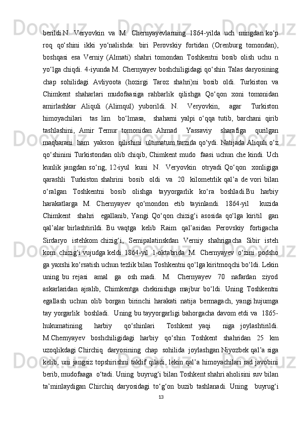 berildi.N.  Veryovkin  va  M.  Chernyayevlarning  1864-yilda  uch  mingdan ko‘p
roq   qo‘shini   ikki   yo‘nalishda:   biri   Perovskiy   fortidan   (Orenburg   tomondan),
boshqasi   esa   Verniy   (Almati)   shahri   tomondan   Toshkentni   bosib   olish   uchu   n
yo‘lga chiqdi. 4-iyunda M. Chernyayev boshchiligidagi qo‘shin Talas daryosining
chap   sohilidagi   Avliyoota   (hozirgi   Taroz   shahri)ni   bosib   oldi.   Turkiston   va
Chimkent   shaharlari   mudofaasiga   rahbarlik   qilishga   Qo‘qon   xoni   tomonidan
amirlashkar   Aliquli   (Alimqul)   yuborildi.   N.     Veryovkin,     agar     Turkiston
himoyachilari     tas   lim     bo‘lmasa,     shaharni   yalpi   o‘qqa   tutib,   barchani   qirib
tashlashini,   Amir   Temur   tomonidan   Ahmad     Yassaviy     sharafiga     qurilgan
maqbarani   ham   yakson   qilishini   ultimatum tarzida qo‘ydi. Natijada Aliquli o‘z
qo‘shinini  Turkistondan olib chiqib, Chimkent  mudo   faasi  uchun che kindi. Uch
kunlik   jangdan   so‘ng,   12-iyul     kuni     N.     Veryovkin     otryadi   Qo‘qon     xonligiga
qarashli     Turkiston   shahrini     bosib     oldi     va     20     kilometrlik   qal’a   de   vori   bilan
o‘ralgan   Toshkentni   bosib   olishga   tayyorgarlik   ko‘ra   boshladi.Bu   harbiy
harakatlarga   M.   Chernyayev   qo‘mondon   etib   tayinlandi.   1864-yil     kuzida
Chimkent     shahri     egallanib,   Yangi   Qo‘qon   chizig‘i   asosida   qo‘lga   kiritil     gan
qal’alar   birlashtirildi.   Bu   vaqtga     kelib     Raim     qal’asidan     Perovskiy     fortigacha
Sirdaryo   istehkom  chizig‘i,   Semipalatinskdan   Verniy   shahrigacha   Sibir    isteh
kom  chizig‘i vujudga keldi.   1864-yil  1-oktabrida  M.  Chernyayev  o‘zini  podsho
ga yaxshi ko‘rsatish uchun tezlik bilan Toshkentni qo‘lga kiritmoqchi bo‘ldi. Lekin
uning   bu   rejasi     amal     ga     osh   madi.     M.     Chernyayev     70     nafardan     ziyod
askarlaridan   ajralib,   Chimkentga   chekinishga   majbur   bo‘ldi.   Uning   Toshkentni
egallash  uchun  olib  borgan  birinchi  harakati  natija  bermagach,  yangi hujumga
tay yorgarlik   boshladi.   Uning bu tayyorgarligi bahorgacha davom etdi va   1865-
hukumatining     harbiy     qo‘shinlari     Toshkent   yaqi     niga   joylashtirildi.
M.Chernyayev   boshchiligidagi   harbiy   qo‘shin   Toshkent   shahridan   25   km
uzoqlikdagi Chirchiq  daryosining  chap  sohilida  joylashgan Niyozbek qal’a siga
kelib,  uni   jangsiz  topshirishni   taklif  qiladi,  lekin  qal’a  himoyachilari   rad  javobini
berib, mudofaaga  o‘tadi.   Uning  buyrug‘i bilan Toshkent shahri aholisini suv bilan
ta’minlaydigan   Chirchiq   daryosidagi   to‘g‘on   buzib   tashlanadi.   Uning     buyrug‘i
13 
