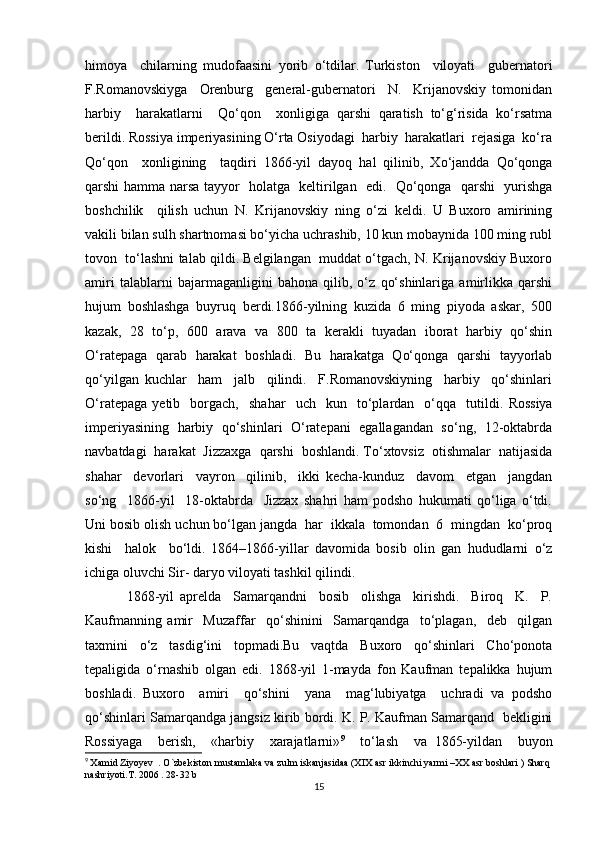 himoya     chilarning   mudofaasini   yorib   o‘tdilar.   Turkiston     viloyati     gubernatori
F.Romanovskiyga     Orenburg     general-gubernatori     N.     Krijanovskiy   tomonidan
harbiy     harakatlarni     Qo‘qon     xonligiga   qarshi   qaratish   to‘g‘risida   ko‘rsatma
berildi. Rossiya imperiyasining O‘rta Osiyodagi  harbiy  harakatlari  rejasiga  ko‘ra
Qo‘qon     xonligining     taqdiri   1866-yil   dayoq   hal   qilinib,   Xo‘jandda   Qo‘qonga
qarshi hamma narsa tayyor   holatga   keltirilgan   edi.   Qo‘qonga   qarshi   yurishga
boshchilik     qilish   uchun   N.   Krijanovskiy   ning   o‘zi   keldi.   U   Buxoro   amirining
vakili bilan sulh shartnomasi bo‘yicha uchrashib, 10 kun mobaynida 100 ming rubl
tovon  to‘lashni talab qildi. Belgilangan  muddat o‘tgach, N. Krijanovskiy Buxoro
amiri   talablarni   bajarmaganligini   bahona   qilib,   o‘z   qo‘shinlariga   amirlikka   qarshi
hujum   boshlashga   buyruq   berdi.1866-yilning   kuzida   6   ming   piyoda   askar,   500
kazak,   28   to‘p,   600   arava   va   800   ta   kerakli   tuyadan   iborat   harbiy   qo‘shin
O‘ratepaga   qarab   harakat   boshladi.   Bu   harakatga   Qo‘qonga   qarshi   tayyorlab
qo‘yilgan   kuchlar     ham     jalb     qilindi.     F.Romanovskiyning     harbiy     qo‘shinlari
O‘ratepaga   yetib     borgach,     shahar     uch     kun    to‘plardan    o‘qqa    tutildi.   Rossiya
imperiyasining   harbiy  qo‘shinlari  O‘ratepani   egallagandan  so‘ng,  12-oktabrda
navbatdagi  harakat  Jizzaxga  qarshi  boshlandi. To‘xtovsiz  otishmalar  natijasida
shahar     devorlari     vayron     qilinib,     ikki   kecha-kunduz     davom     etgan     jangdan
so‘ng     1866-yil     18-oktabrda     Jizzax   shahri   ham   podsho   hukumati   qo‘liga   o‘tdi.
Uni bosib olish uchun bo‘lgan jangda  har  ikkala  tomondan  6  mingdan  ko‘proq
kishi     halok     bo‘ldi.   1864–1866-yillar   davomida   bosib   olin   gan   hududlarni   o‘z
ichiga oluvchi Sir- daryo viloyati tashkil qilindi.
              1868-yil   aprelda     Samarqandni     bosib     olishga     kirishdi.     Biroq     K.     P.
Kaufmanning   amir     Muzaffar     qo‘shinini     Samarqandga     to‘plagan,     deb     qilgan
taxmini   o‘z   tasdig‘ini   topmadi.Bu   vaqtda   Buxoro   qo‘shinlari   Cho‘ponota
tepaligida   o‘rnashib   olgan   edi.   1868-yil   1-mayda   fon   Kaufman   tepalikka   hujum
boshladi.   Buxoro     amiri     qo‘shini     yana     mag‘lubiyatga     uchradi   va   podsho
qo‘shinlari Samarqandga jangsiz kirib bordi. K. P. Kaufman Samarqand  bekligini
Rossiyaga     berish,     «harbiy     xarajatlarni» 9
    to‘lash     va   1865-yildan     buyon
9
  Xamid Ziyoyev  . O`zbekiston mustamlaka va zulm iskanjasidaa (XIX asr ikkinchi yarmi –XX asr boshlari ) Sharq 
nashriyoti.T. 2006 . 28-32 b 
15 