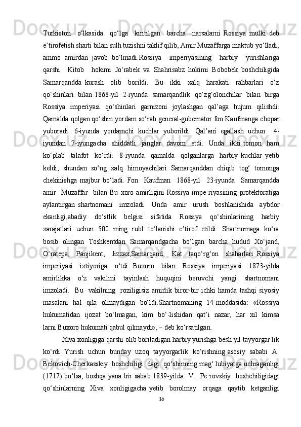 Turkiston     o‘lkasida     qo‘lga     kiritilgan     barcha     narsalarni   Rossiya   mulki   deb
e’tirofetish sharti bilan sulh tuzishni taklif qilib, Amir Muzaffarga maktub yo‘lladi,
ammo   amirdan   javob   bo‘lmadi.Rossiya     imperiyasining     harbiy     yurishlariga
qarshi     Kitob     hokimi   Jo‘rabek   va   Shahrisabz   hokimi   Bobobek   boshchiligida
Samarqandda   kurash     olib     borildi.     Bu     ikki     xalq     harakati     rahbarlari     o‘z
qo‘shinlari   bilan 1868-yil   2-iyunda   samarqandlik   qo‘zg‘olonchilar   bilan   birga
Rossiya   imperiyasi   qo‘shinlari   garnizoni   joylashgan   qal’aga   hujum   qilishdi.
Qamalda qolgan qo‘shin yordam so‘rab general-gubernator fon Kaufmanga chopar
yuboradi.   6-iyunda   yordamchi   kuchlar   yuborildi.   Qal’ani   egallash   uchun     4-
iyundan     7-iyungacha     shiddatli     janglar     davom     etdi.     Unda     ikki   tomon     ham
ko‘plab     talafot     ko‘rdi.     8-iyunda     qamalda     qolganlarga     harbiy   kuchlar   yetib
keldi,   shundan   so‘ng   xalq   himoyachilari   Samarqanddan   chiqib   tog‘   tomonga
chekinishga   majbur   bo‘ladi.   Fon     Kaufman     1868-yil     23-iyunda     Samarqandda
amir     Muzaffar     bilan   Bu   xoro   amirligini   Rossiya   impe   riyasining   protektoratiga
aylantirgan   shartnomani     imzoladi.     Unda     amir     urush     boshlanishida     aybdor
ekanligi,abadiy     do‘stlik     belgisi     sifatida     Rossiya     qo‘shinlarining     harbiy
xarajatlari   uchun   500   ming   rubl   to‘lanishi   e’tirof   etildi.   Shartnomaga   ko‘ra
bosib   olingan   Toshkentdan   Samarqandgacha   bo‘lgan   barcha   hudud   Xo‘jand,
O‘ratepa,     Panjikent,     Jizzax,Samarqand,     Kat     taqo‘rg‘on     shaharlari   Rossiya
imperiyasi     ixtiyoriga     o‘tdi.   Buxoro     bilan     Rossiya     imperiyasi     1873-yilda
amirlikka     o‘z     vakilini     tayinlash     huquqini     beruvchi     yangi     shartnomani
imzoladi.     Bu     vakilning     roziligisiz   amirlik   biror-bir   ichki   hamda   tashqi   siyosiy
masalani    hal   qila   olmaydigan   bo‘ldi.Shartnomaning   14-moddasida:    «Rossiya
hukumatidan   ijozat   bo‘lmagan,   kim   bo‘-lishidan   qat’i   nazar,   har   xil   kimsa
larni Buxoro hukumati qabul qilmaydi», – deb ko‘rsatilgan.
          Xiva xonligiga qarshi olib boriladigan harbiy yurishga besh yil tayyorgar lik
ko‘rdi. Yurish   uchun   bunday   uzoq   tayyorgarlik   ko‘rishning asosiy   sababi   A.
Bekovich-Cherkasskiy  boshchiligi  dagi  qo‘shinning mag‘ lubiyatga uchraganligi
(1717) bo‘lsa,  boshqa yana bir sabab 1839-yilda   V.   Pe rovskiy   boshchiligidagi
qo‘shinlarning     Xiva     xonligigacha   yetib     borolmay     orqaga     qaytib     ketganligi
16 