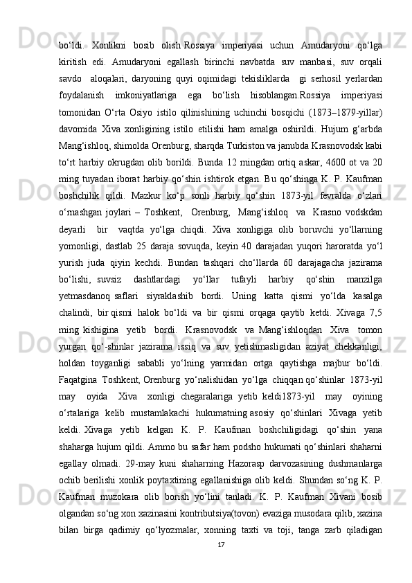bo‘ldi.     Xonlikni     bosib     olish   Rossiya     imperiyasi     uchun     Amudaryoni     qo‘lga
kiritish  edi.  Amudaryoni  egallash  birinchi  navbatda  suv  manbasi,  suv  orqali
savdo     aloqalari,   daryoning   quyi   oqimidagi   tekisliklarda     gi   serhosil   yerlardan
foydalanish   imkoniyatlariga   ega   bo‘lish   hisoblangan.Rossiya   imperiyasi
tomonidan   O‘rta   Osiyo   istilo   qilinishining   uchinchi   bosqichi   (1873–1879-yillar)
davomida   Xiva   xonligining   istilo   etilishi   ham   amalga   oshirildi.   Hujum   g‘arbda
Mang‘ishloq, shimolda Orenburg, sharqda Turkiston va janubda Krasnovodsk kabi
to‘rt   harbiy   okrugdan   olib   borildi.   Bunda   12   mingdan   ortiq   askar,   4600   ot   va   20
ming   tuyadan   iborat   harbiy   qo‘shin   ishtirok   etgan.   Bu   qo‘shinga   K.   P.   Kaufman
boshchilik   qildi.   Mazkur   ko‘p   sonli   harbiy   qo‘shin   1873-yil   fevralda   o‘zlari
o‘rnashgan   joylari   –   Toshkent,     Orenburg,     Mang‘ishloq     va     Krasno   vodskdan
deyarli     bir     vaqtda   yo‘lga   chiqdi.   Xiva   xonligiga   olib   boruvchi   yo‘llarning
yomonligi,   dastlab   25   daraja   sovuqda,   keyin   40   darajadan   yuqori   haroratda   yo‘l
yurish   juda   qiyin   kechdi.   Bundan   tashqari   cho‘llarda   60   darajagacha   jazirama
bo‘lishi,   suvsiz     dashtlardagi     yo‘llar     tufayli     harbiy     qo‘shin     manzilga
yetmasdanoq   saflari     siyraklashib     bordi.     Uning     katta     qismi     yo‘lda     kasalga
chalindi,  bir qismi  halok  bo‘ldi  va  bir  qismi  orqaga  qaytib  ketdi.  Xivaga  7,5
ming   kishigina     yetib     bordi.     Krasnovodsk     va   Mang‘ishloqdan     Xiva     tomon
yurgan  qo‘-shinlar  jazirama  issiq  va  suv  yetishmasligidan  aziyat  chekkanligi,
holdan   toyganligi   sababli   yo‘lning   yarmidan   ortga   qaytishga   majbur   bo‘ldi.
Faqatgina  Toshkent, Orenburg  yo‘nalishidan  yo‘lga  chiqqan qo‘shinlar  1873-yil
may     oyida     Xiva     xonligi   chegaralariga   yetib   keldi1873-yil     may     oyining
o‘rtalariga   kelib   mustamlakachi   hukumatning asosiy   qo‘shinlari   Xivaga   yetib
keldi.   Xivaga     yetib     kelgan     K.     P.     Kaufman     boshchiligidagi     qo‘shin     yana
shaharga hujum qildi. Ammo bu safar ham podsho hukumati qo‘shinlari shaharni
egallay   olmadi.   29-may   kuni   shaharning   Hazorasp   darvozasining   dushmanlarga
ochib   berilishi   xonlik   poytaxtining   egallanishiga   olib   keldi.   Shundan   so‘ng   K.   P.
Kaufman   muzokara   olib   borish   yo‘lini   tanladi.   K.   P.   Kaufman   Xivani   bosib
olgandan so‘ng xon xazinasini kontributsiya(tovon) evaziga musodara qilib, xazina
bilan   birga   qadimiy   qo‘lyozmalar,   xonning   taxti   va   toji,   tanga   zarb   qiladigan
17 
