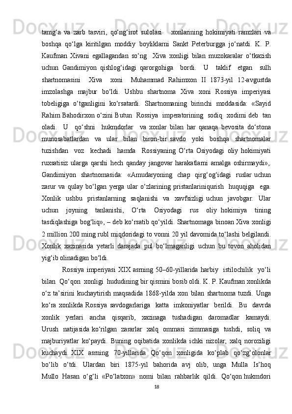 tamg‘a   va   zarb   tasviri,   qo‘ng‘irot   sulolasi       xonlarining   hokimiyati   ramzlari   va
boshqa   qo‘lga   kiritilgan   moddiy   boyliklarni   Sankt   Peterburgga   jo‘natdi.   K.   P.
Kaufman   Xivani   egallagandan   so‘ng     Xiva   xonligi   bilan   muzokaralar   o‘tkazish
uchun   Gandimiyon   qishlog‘idagi   qarorgohiga     bordi.     U     taklif     etgan     sulh
shartnomasini     Xiva     xoni     Muhammad   Rahimxon   II   1873-yil   12-avgustda
imzolashga   majbur   bo‘ldi.   Ushbu   shartnoma   Xiva   xoni   Rossiya   imperiyasi
tobeligiga   o‘tganligini   ko‘rsatardi.   Shartnomaning   birinchi   moddasida:   «Sayid
Rahim Bahodirxon o‘zini Butun   Rossiya   imperatorining   sodiq   xodimi deb   tan
oladi.     U     qo‘shni     hukmdorlar     va   xonlar   bilan   har   qanaqa   bevosita   do‘stona
munosabatlardan     va     ular     bilan     biron-bir   savdo     yoki     boshqa     shartnomalar
tuzishdan     voz     kechadi     hamda     Rossiyaning   O‘rta   Osiyodagi   oliy   hokimiyati
ruxsatisiz   ularga   qarshi   hech   qanday   jangovar   harakatlarni   amalga   oshirmaydi»,.
Gandimiyon    shartnomasida:     «Amudaryoning   chap     qirg‘og‘idagi    ruslar  uchun
zarur   va   qulay   bo‘lgan   yerga   ular   o‘zlarining   pristanlariniqurish     huquqiga     ega.
Xonlik     ushbu     pristanlarning     saqlanishi     va     xavfsizligi   uchun     javobgar.     Ular
uchun     joyning     tanlanishi,     O‘rta     Osiyodagi     rus     oliy   hokimiya     tining
tasdiqlashiga bog‘liq», – deb ko‘rsatib qo‘yildi. Shartnomaga binoan Xiva xonligi
2 million 200 ming rubl miqdoridagi to vonni 20 yil davomida to‘lashi belgilandi.
Xonlik   xazinasida   yetarli   darajada   pul   bo‘lmaganligi   uchun   bu   tovon   aholidan
yig‘ib olinadigan bo‘ldi.
                Rossiya   imperiyasi   XIX   asrning   50–60-yillarida   harbiy     istilochilik     yo‘li
bilan  Qo‘qon  xonligi  hududining bir qismini bosib oldi. K. P. Kaufman xonlikda
o‘z   ta’sirini   kuchaytirish   maqsadida   1868-yilda   xon   bilan   shartnoma   tuzdi.   Unga
ko‘ra   xonlikda   Rossiya   savdogarlariga     katta     imkoniyatlar     berildi.     Bu     davrda
xonlik     yerlari     ancha     qisqarib,     xazinaga     tushadigan     daromadlar     kamaydi.
Urush   natijasida ko‘rilgan   zararlar   xalq   ommasi   zimmasiga   tushdi,   soliq   va
majburiyatlar   ko‘paydi.   Buning   oqibatida   xonlikda   ichki   nizolar,   xalq   noroziligi
kuchaydi.   XIX     asrning     70-yillarida     Qo‘qon     xonligida     ko‘plab     qo‘zg‘olonlar
bo‘lib     o‘tdi.     Ulardan     biri     1875-yil     bahorida     avj     olib,     unga     Mulla     Is’hoq
Mullo  Hasan  o‘g‘li  «Po‘latxon»  nomi  bilan  rahbarlik  qildi.  Qo‘qon hukmdori
18 