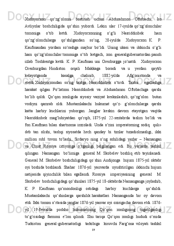 Xudoyorxon     qo‘zg‘olonni     bostirish     uchun     Abdurahmon     Oftobachi,     Iso
Avliyolar  boshchiligida  qo‘shin  yubordi.  Lekin  ular  17-iyulda qo‘zg‘olonchilar
tomoniga   o‘tib   ketdi.   Xudoyorxonning   o‘g‘li   Nasriddinbek     ham
qo‘zg‘olonchilarga     qo‘shilgandan     so‘ng,     20-iyulda     Xudoyorxon   K.     P.
Kaufmandan  yordam  so‘rashga  majbur  bo‘ldi.  Uning  ukasi  va  ikkinchi  o‘g‘li
ham  qo‘zg‘olonchilar tomoniga  o‘tib  ketgach,  xon  generalgubernatordan panoh
izlab   Toshkentga   ketdi.   K.   P.   Kaufman   uni   Orenburgga   jo‘natdi.     Xudoyorxon
Orenburgdan   Hindiston     orqali     Makkaga     boradi     va   u     yerdan     qaytib
kelayotganda     kasalga   chalinib,   1882-yilda   Afg‘onistonda   va
etetdi.Xudoyorxondan   so‘ng   taxtga   Nasriddinbek   o‘tirdi.   Taxtni     egallashga
harakat     qilgan    Po‘latxon     Nasriddinbek     va    Abdurahmon     Oftobachiga     qarshi
bo‘lib   qoldi.   Qo‘qon   xonligida   siyosiy   vaziyat   keskinlashib,   qo‘zg‘olon     butun
vodiyni     qamrab     oldi.     Mustamlakachi     hukumat     qo‘z-     g‘olonchilarga     qarshi
katta     harbiy     kuchlarini     yuborgan.     Janglar     keskin     davom     etayotgan     vaqtda
Nasriddinbek   mag‘lubiyatdan   qo‘rqib, 1875-yil   22-sentabrda   taslim   bo‘ldi   va
fon   Kaufman   bilan   shartnoma   imzoladi.   Unda   o‘zini   imperatorning   sodiq     quli»
deb   tan   olishi,   tashqi   siyosatda   hech   qanday   bi   timlar   tuzadiolmasligi,   ikki
million  rubl  tovon  to‘lashi,  Sirdaryo  ning  o‘ng  sohilidagi  yerlar  –  Namangan
va   Chust   Rossiya   ixtiyoriga   o‘tganligi   belgilangan   edi.   Bu   yerlarda   tashkil
qilingan     Namangan     bo‘limiga     general   M.   Skobelev   boshliq   etib   tayinlanadi.
General   M.   Skobelev   boshchiligidagi   qo`shin   Andijonga     hujum   1875-yil   oktabr
oyi boshida boshlandi.   Shahar   1876-yil   yanvarda   uyushtirilgan   ikkinchi hujum
natijasida   qiyinchilik   bilan   egallandi.   Rossiya     imperiyasining     general     M.
Skobelev  boshchiligidagi qo‘shinlari 1875-yil 18-oktabrda Namanganga joylashib,
K.   P.   Kaufman   qo‘mondonligi   ostidagi     harbiy     kuchlarga     qo‘shildi.
Mustamlakachi    qo‘shinlarga   qarshilik harakatlari   Namanganda   bir   oy   davom
etdi.   Ikki tomon o‘rtasida janglar 1876-yil yanvar oyi oxirigacha davom etdi.   1876-
yil     19-fevralda     podsho     hukumatining     Qo‘qon     xonligining     tugatilganligi
to‘g‘risidagi  farmoni  e’lon  qilindi.  Shu  tariqa  Qo‘qon  xonligi  hududi  o‘rnida
Turkiston     general-gubernatorligi     tarkibiga     kiruvchi   Farg‘ona   viloyati   tashkil
19 