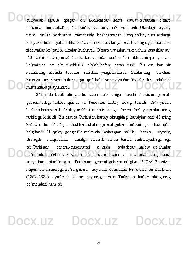 dunyodan     ajralib     qolgan     edi.   Ikkinchidan,   uchta     davlat   o‘rtasida     o‘zaro
do‘stona     munosabatlar,     hamkorlik     va     birdamlik     yo‘q     edi.   Ulardagi     siyosiy
tizim,   davlat    boshqaruvi    zamonaviy   boshqaruvdan    uzoq bo‘lib, o‘rta  asrlarga
xos yakkahokimiyatchilikka, zo‘ravonlikka asos langan edi. Buning oqibatida ichki
ziddiyatlar   ko‘payib,   nizolar   kuchaydi.   O‘zaro   urushlar,   taxt   uchun   kurashlar   avj
oldi.   Uchinchidan,   urush   harakatlari   vaqtida     xonlar     biri     ikkinchisiga     yordam
ko‘rsatmadi     va     o‘z     tinchligini     o‘ylab   befarq     qarab     turdi.     Bu     esa     har     bir
xonlikning     alohida     tor-mor     etilishini   yengillashtirdi.     Shularning       barchasi
Rossiya   imperiyasi   hukumatiga   qo‘l keldi va vaziyatdan foydalanib mamlakatni
mustamlakaga aylantirdi.
       1867-yilda  bosib  olingan  hududlarni  o‘z  ichiga  oluvchi  Turkiston general-
gubernatorligi   tashkil   qilindi   va   Turkiston   harbiy   okrugi   tuzildi.   1847-yildan
boshlab harbiy istilochilik yurishlarida ishtirok etgan barcha harbiy qismlar uning
tarkibiga   kiritildi.   Bu  davrda   Turkiston   harbiy   okrugidagi   harbiylar   soni   40  ming
kishidan   iborat   bo‘lgan.   Toshkent   shahri   general-gubernatorlikning   markazi   qilib
belgilandi.   U   qulay   geografik   makonda   joylashgan   bo‘lib,     harbiy,     siyosiy,
strategik     maqsadlarni     amalga   oshirish   uchun   barcha   imkoniyatlarga   ega
edi.Turkiston     general-gubernatori     o‘lkada     joylashgan   harbiy   qo‘shinlar
qo‘mondoni,   Yettisuv   kazaklari     qismi     qo‘mondoni     va     shu     bilan     birga     bosh
sudya   ham     hisoblangan.     Turkiston     general-gubernatorligiga   1867-yil   Rossiy   a
imperatori   farmoniga   ko‘ra   general     adyutant   Konstantin   Petrovich   fon   Kaufman
(1867–1881)   tayinlandi.   U   bir   paytning   o‘zida   Turkiston   harbiy   okrugining
qo‘mondoni ham edi
21 