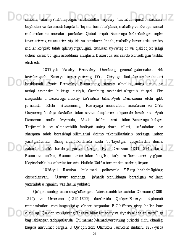 sanoati,   ular   yetishtirayotgan   mahsulotlar   siyosiy   tuzilishi,   qurolli   kuchlari,
boyliklari va daromadi haqida to‘liq ma’lumot to‘plash, mahalliy va Evropa sanoat
mollaridan   na’munalar,   jumladan   Qobul   orqali   Buxoroga   keltiriladigan   ingliz
tovarlarining   nusxalarini   yig‘ish   va   narxlarini   bilish,   mahalliy   bozorlarda   qanday
mollar   ko‘plab   talab   qilinayotganligini,   xususan   uy-ro‘zg‘or   va   qishloq   xo‘jaligi
uchun kerak bo‘lgan asboblarni aniqlash, Buxoroda rus savdo konsulligini tashkil
etish edi.
                1833-yili     Vasiliy     Perovskiy     Orenburg     general-gubernatori     etib
tayinlangach,     Rossiya     imperiyasining     O‘rta     Osiyoga     faol     harbiy   harakatlari
boshlanadi.     Pyotr     Perovskiy     Buxoroning     siyosiy     ahvolini,   uning     ichki     va
tashqi    savdosini    bilishga     qiziqib,    Orenburg   savdosini   o‘rganib    chiqadi.    Shu
maqsadda   u   Buxoroga   maxfiy   ko‘rsatma   bilan Pyotr   Demezonni   elchi   qilib
jo‘natadi.     Elchi     Buxoroning     Rossiyaga   munosabati   masalasini   va   O‘rta
Osiyoning   boshqa   davlatlar   bilan   savdo   aloqalarini   o‘rganishi   kerak   edi.   Pyotr
Demezon     mulla     kiyimida,     Mulla     Ja’far     ismi     bilan   Buxoroga   kelgan.
Tarjimonlik     va   o‘qituvchilik   faoliyati   uning   sharq     tillari,     urf-odatlari     va
sharqona   odob   borasidagi  bilimlarini    doimo   takomillashtirib   borishga   imkon
yaratganhamda   Sharq   mamlakatlarida   sodir   bo‘layotgan   voqealardan   doimo
xabardor   bo‘lib   turishiga   yordam   bergan.   Pyotr Demezon   1833–1834-yillarda
Buxoroda     bo‘lib,     Buxoro     tarixi   bilan     bog‘liq     ko‘p     ma’lumotlarni     yig‘gan.
Keyinchalik  bu xabarlar tarixchi Naftula Xalfin tomonidan nashr qilingan
              1826-yiii     Rossiya     hukumati     polkovnik     F.Berg   boshchiIigidagi
ekspeditsiyani     Ustyurt   tomonga     jo'natib   xonliklarga   boradigan   yo‘llarni
yaxshilab о`rganish  vazifasini yuklatdi.
       Qo qon xonligi bilan shug ullangan o zbekistonlik tarixchilar Olimxon (1800-ʻ ʻ ʻ
1810)   va   Umarxon   (1810-1822)   davrlarida   Qo qon-Rossiya   diplomati	
ʻ
munosabatlar     rivojlanganligiga   e’tibor   berganlar.   F.G afforov   qisqa   bo lsa   ham
ʻ ʻ
o zining “Qo qon xonligining Rossiya bilan iqtisodiy va siyosiy aloqalari tarixi” ga	
ʻ ʻ
bag ishlangan tadqiqotlarida   Qulmamat Mamadiyorovning birinchi elchi ekanligi	
ʻ
haqida   ma’lumot   bergan.   U   Qo qon   xoni   Olimxon   Toshkent   shahrini   1809-yilda	
ʻ
26 