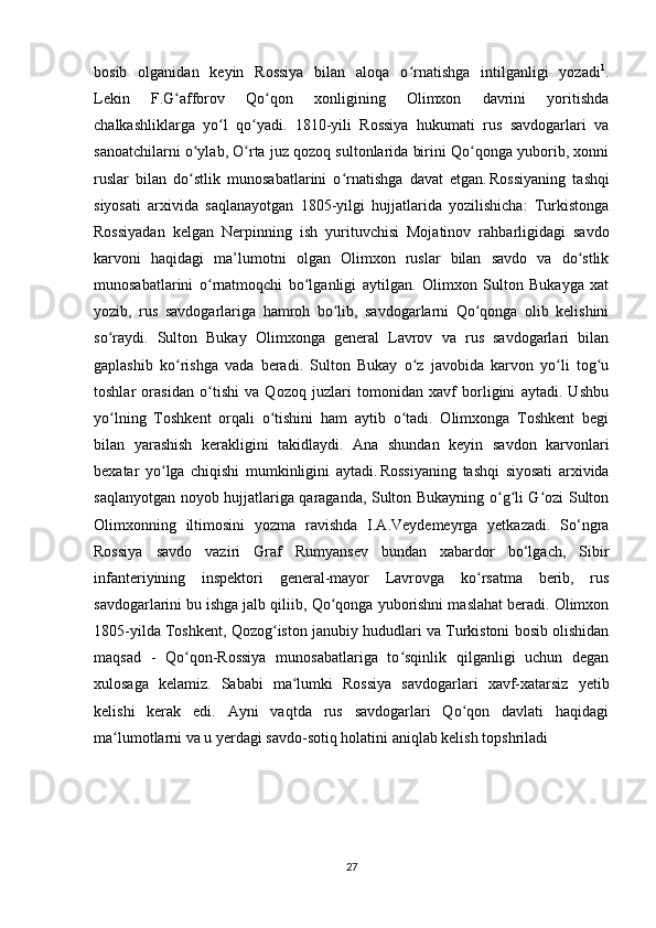 bosib   olganidan   keyin   Rossiya   bilan   aloqa   o rnatishga   intilganligi   yozadiʻ 1
.
Lekin   F.G afforov   Qo qon   xonligining   Olimxon   davrini   yoritishda	
ʻ ʻ
chalkashliklarga   yo l   qo yadi.   1810-yili   Rossiya   hukumati   rus   savdogarlari   va	
ʻ ʻ
sanoatchilarni o ylab, O rta juz qozoq sultonlarida birini Qo qonga yuborib, xonni	
ʻ ʻ ʻ
ruslar   bilan   do stlik   munosabatlarini   o rnatishga   davat   etgan.
ʻ ʻ  
Rossiyaning   tashqi
siyosati   arxivida   saqlan а yotgan   1805-yilgi   hujjatlarida   yozilishicha:   Turkistonga
Rossiyadan   kelgan   Nerpinning   ish   yurituvchisi   Mojatinov   rahbarligidagi   savdo
karvoni   haqidagi   ma’lumotni   olgan   Olimxon   ruslar   bilan   savdo   va   do stlik	
ʻ
munosabatlarini   o rnatmoqchi   bo lganligi   aytilgan.   Olimxon   Sulton   Bukayga   xat	
ʻ ʻ
yozib,   rus   savdogarlariga   hamroh   bo lib,   savdogarlarni   Qo qonga   olib   kelishini	
ʻ ʻ
so raydi.   Sulton   Bukay   Olimxonga   general   Lavrov   va   rus   savdogarlari   bilan	
ʻ
gaplashib   ko rishga   vada   beradi.   Sulton   Bukay   o z   javobida   karvon   yo li   tog u	
ʻ ʻ ʻ ʻ
toshlar   orasidan   o tishi   va   Qozoq   juzlari   tomonidan   xavf   borligini   aytadi.   Ushbu	
ʻ
yo lning   Toshkent   orqali   o tishini   ham   aytib   o tadi.   Olimxonga   Toshkent   begi	
ʻ ʻ ʻ
bilan   yarashish   kerakligini   takidlaydi.   Ana   shundan   keyin   savdon   karvonlari
bexatar   yo lga   chiqishi   mumkinligini   aytadi.	
ʻ  
Rossiyaning   tashqi   siyosati   arxivida
saqlanyotgan noyob hujjatlariga qaraganda, Sulton Bukayning o g li G ozi Sulton	
ʻ ʻ ʻ
Olimxonning   iltimosini   yozma   ravishda   I.A.Veydemeyrga   yetkazadi.   So‘ngra
Rossiya   savdo   vaziri   Graf   Rumyansev   bundan   xabardor   bo‘lgach,   Sibir
infanteriyining   inspektori   general-mayor   Lavrovga   ko rsatma   berib,   rus	
ʻ
savdogarlarini   bu ishga jalb qiliib , Qo qonga yuborishni maslahat beradi. Olimxon	
ʻ
1805-yilda Toshkent, Qozog iston janubiy hududlari va Turkistoni bosib olishidan	
ʻ
maqsad   -   Qo qon-Rossiya   munosabatlariga   to sqinlik   qilganligi   uchun   degan	
ʻ ʻ
xulosaga   kelamiz.   Sababi   ma lumki   Rossiya   savdogarlari   xavf-xatarsiz   yetib	
ʻ
kelishi   kerak   edi.   Ayni   vaqtda   rus   savdogarlari   Qo qon   davlati   haqidagi	
ʻ
ma lumotlarni va u yerdagi savdo-sotiq holatini aniqlab kelish topshriladi	
ʻ
27 