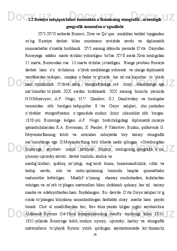 2.2 Rossiya tadqiqotchilari tomonidan o‘lkamizning etnografik , arxeologik
geografik tomondan o‘rganilishi
                 XVI-XVII  asrlarda Buxoro, Xiva va Qo‘qon   xonliklan tashkil  topgandan
so‘ng     Rossiya     davlati     bilan     muntazam     ravishda     savdo     va     diplomatik
munosabatlar  o'rnatila boshlandi.   XVI  asming ikkinchi yarmida O‘rta   Osiyodan
Rossiyaga    sakkiz    marta elchilar yuborilgan   bo'lsa.  XVII asrda Xiva xonligidan
12   marta,   Buxorodan   esa     13   marta   elchilar   jo'natilgan.     Bunga   javoban   Rossiya
davlati   ham   o‘z   elchilarini    o‘zbek xonliklanga yuboradi    va ularga diplomatik
vazifalardan   tashqari,     mazkur   o`lkalar   to‘g'risida     har   xil   ma’lumotlar     to   ‘plash
ham   topshiriladi.   O‘zbek   xalqi     etnografiyasiga   oid     ilmiy     aliamiyatga   ega
ma’lumotlar to‘plash   XIX   asrdan   boshlanadi.   XIX   asming   birinchi    yarmida
N.N.Muravyov,   A.F.   Negri,   N.V.   Xanikov,   G.I.   Danilevskiy   va   boshqalar
tomonidan     ohb     borilgan   tadqiqotlar     0   ‘rta     Osiyo     xalqlari,     shu   jumladan
o‘zbeklar     etnografiyasini     o`rganishda   muhim     ilmiy     izlanishlar   ohb     borgan.
1820-yili     Buxoroga     kelgan     A.F.     Negri     boshchiligidagi     diplomatik   missiya
qatnashchilaridan   E.A.   Eversman,   X.   Pander,   P.Yakovlev,   Budrin,   polkovmk   G.
Meyendorflaming   kitob   va   xotiralari   nihoyatda   boy   tarixiy   etnografik
ma’lumotlarga   ega.   G.Meyendorfning   turli   tillarda   nashr   qilingan     «Orenburgdan
Buxoroga     sayohat»     nomli     kitobida     Buxoro     xonligining   geografik   o‘mi,
ijtimoiy-iqtisodiy ahvoli.  davlat tuzilishi, aholisi va 
mashg‘ulotlari,   qishloq   xo‘jaligi,   sug‘orish   tizimi,   hunarmandcliilik,   ichki   va
tashqi     savdo,     oila     va     xotin-qizlarning     turmushi     haqida     qimmatbaho
malumotlar   keltirilgan.     Muallif   o‘zining     shaxsiy   mushohadasi,   kishilardan
eshitgan   va   so‘rab   to‘plagan   materiallari   bilan   cheklanib   qolmay,   har   xil     tarixiy
manba va  adabiyotlardan ham  foydalangan.  Bu  davrda  O‘rta Osiyo xalqlari to‘g
risida   to‘plangan   bilimlarni   umumlashtirgan   dastlabki   ilmiy     asarlar   ham     paydo
boiadi.  Chet  el  mualliflaridan  biri,  fors  tilini yaxshi  bilgan  ingliz  sayohatchisi
Aleksandr  Byornis   Ost-Hind   kompaniyasining   maxfiy   topshirigi    bilan   1831-
1832-yillarda  Buxoroga  kelib, muhim  siyosiy,  iqtisodiy,  harbiy  va  etnografik
materiallarni     to‘playdi.   Byoms     yozib     qoldiigan     sayohatnomada     ko‘chmanchi
28 