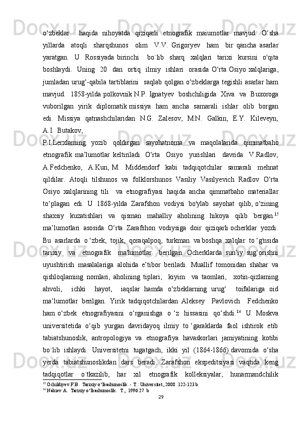 o‘zbeklar     haqida   nihoyatda   qiziqarli   etnografik   maiumotlar   mavjud.   O‘sha
yillarda     atoqli     sharqshunos     olim     V.V.   Grigoryev     ham     bir   qancha   asarlar
yaratgan.     U     Rossiyada   birinchi       bo`lib     sharq     xalqlari     tarixi     kursini     o'qita
boshlaydi.     Uning     20     dan     ortiq     ilmiy     ishlari     orasida   O‘rta   Osiyo   xalqlariga,
jumladan urug‘-qabila  tartiblarini     saqlab  qolgan  o‘zbeklarga  tegishli   asarlar  ham
mavjud.   1858-yilda polkovnik N.P. Ignatyev   boshchiligida   Xiva   va   Buxoroga
vuborilgan   yirik   diplomatik missiya   ham   ancha   samarali   ishlar   olib   borgan
edi.   Missiya    qatnashchilaridan   N.G.   Zalesov,   M.N.   Galkin,   E.Y.   Kileveyn,
A.I.  Butakov, 
P.I.Lerxlaming   yozib   qoldirgan   sayohatnoma   va   maqolalarida   qimmatbaho
etnografik   ma’lumotlar   keltiriladi.   O‘rta     Osiyo     yurishlari     davrida     V.Radlov,
A.Fedchenko,     A.Kun,   M.     Middendorf     kabi     tadqiqotchilar     samarali     mehnat
qildilar.   Atoqli   tilshunos   va   folklorshunos   Vasiliy   Vasilyevich   Radlov   O‘rta
Osiyo   xalqlarining   tili     va   etnografiyasi   haqida   ancha   qimmatbaho   materiallar
to‘plagan  edi.  U  1868-yilda  Zarafshon  vodiysi  bo'ylab  sayohat  qilib, o‘zining
shaxsiy   kuzatishlari   va   qisman   mahalliy   aholining   hikoya   qilib   bergan. 15
ma’lumotlari  asosida  O‘rta  Zarafshon  vodiysiga  doir  qiziqarli ocherklar  yozdi.
Bu  asarlarda  o ‘zbek,  tojik,  qoraqalpoq,  turkman  va boshqa  xalqlar  to ‘g'nsida
tarixiy     va     etnografik     ma'lumotlar     berilgan.   Ocherklarda   sun’iy   sug‘orishni
uyushtirish   masalalariga   alohida   e’tibor   beriladi.   Muallif   tomonidan   shahar   va
qishloqlaming   nomlari,   aholining   tiplari,     kiyim     va   taomlari,     xotin-qizlaming
ahvoli,     ichki     hayot,     iaqslar   hamda   o‘zbeklarning   urug‘     toifalariga   oid
ma’lumotlar   berilgan.   Yirik   tadqiqotchilardan   Aleksey     Pavlovich     Fedchenko
ham   o‘zbek     etnografiyasini     o‘rganishga     o  ‘z    hissasini     qo‘shdi. 16
    U    Moskva
universitetida  o‘qib  yurgan  davridayoq  ilmiy  to ‘garaklarda  faol  ishtirok  etib
tabiatshunoslik,   antropologiya   va   etnografiya   havaskorlari   jamiyatining   kotibi
bo`lib  ishlaydi.  Universitetni  tugatgach,  ikki  yil  (1864-1866) davomida  o‘sha
yerda   tabiatshunoslikdan   dars   beradi.   Zarafshon   ekspeditsiyasi    vaqtida   keng
tadqiqotlar     o`tkazilib,     har     xil     etnografik     kolleksiyalar,     hunarmandchilik
15
  Ochildiyev   F . B .   Tarixiy   o ‘ lkashunoslik . - Т.:  Universitet , 2008 .122-123  b
16
  Nabiev   A .   Tarixiy   o ‘ lkashunoslik .  Т .,  1996.27  b
29 