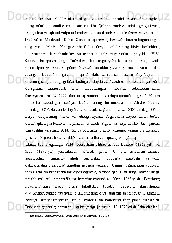 mahsulotlari  va  asboblarini  to ‘plagan  va rasmlar albomini tuzgan.  Shuningdek,
uning   «Qo‘qon   xonligida»   degan   asarida   Qo‘qon   xonligi   tarixi,   geografiyasi,
etnografiya va iqtisodiyotga oid malumotlar berilganligini ko‘rishimiz mumkin.
1872-yilda   Moskvada   0 ‘rta   Osiyo   xalqlarining   turmush   tarziga bagishlangan
koigazma   ochiladi.     Ko‘igazmada   0   ‘rta   Osiyo     xalqlarining   kiyim-kechaklari,
hunarmandchilik   mahsulotlari   va   asboblari   kabi   eksponatlar     qo‘yildi.     V.V.
Stasov     ko`rgazmaning     Turkiston     bo`limiga   yuksak     baho     berib,     unda
ko‘rsatilgan  predmetlar:  gilam,  kumush  bezaklar, juda ko'p  metall  va sopoldan
yasalgan     buvumlar,     gazlama,     qurol-aslaha   va   son-sanoqsiz   maishiy   buyumlar
«o‘zining rang-barangligi bilan kishiga badiiy lazzat baxsh etadi», deb yozgan edi
Ko‘rgazma     munosabati     bilan     tayyorlangan     Turkiston     fotoalbomi   katta
ahamiyatga ega.  U  1200  dan  ortiq  rasmni  o‘z  ichiga qamrab  olgan.  17
 Albom
bir   necha   nusxadagina   tuzilgan     bo‘lib,     uning     bir   nusxasi   hozir   Alisher   Navoiy
nomidagi  O‘zbekiston Milliy kutubxonasida saqlanmoqda va  XIX  asrdagi  O‘rta
Osiyo     xalqlarining     tarixi     va     etnografiyasini   o‘rganishda   noyob   manba   bo‘lib
xizmat qilmoqda.Mazkur   to'plamda   ishtirok   etgan   va   keyinchalik   bir   qancha
ilmiy ishlar yaratgan. A N.   Xoroshxin ham   o‘zbek   etnografiyasiga o‘z hissasini
qo‘shdi.  Nijneuralskda yoshlik  davrini  o tkazib,  qozoq  va  qalmiq 
tillarini   to‘l'.q   egallagan   A.N.     Xoroshxin   ofitser   sifatida   Buxoro     (1868-yil)     va
Xiva     (1873-yil)     yurishlarida     ishtirok     qiladi.     U     o‘z     asarlarini   shaxsiy
taassurotlari,     mahalliy     aholi     turmushim     bevosita     kuzatishi     va   yerli
kishilarlardan   olgan   ma’lumotlari   asosida   yozgan.     Uning     «Zarafshon   vodiysi»
nomli  ishi  va bir qancha tarixiy-etnografik,  o‘zbek  qabila  va urug,  aymoqlariga
tegishli   turli   xil     etnografik   ma’lumotlar   mavjud.A.     Kun     1865-yilda     Peterburg
universitetinijig     sharq     tillari     fakultetini     tugatib,     1868-yili     sharqshunos
V.V.Grigoryevning  tavsiyasi  bilan etnografik  va  statistik  tadqiqotlar  O‘tkazish,
Rossiya     ilmiy   jamiyatlari   uchun     material   va   kolleksiyalar   to‘plash   maqsadida
Turkiston generalgubematorining ixtiyoriga jo`natildi  U  1870-yilda Iskandar ko‘l
17
   KabirovA.,  Sagdullayev A.S.  O‘rta Osiyo arxeologiyasi. - Т .,  1990 .
30 
