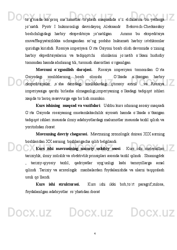 to‘g‘risida   ko‘proq   ma’lumotlar   to‘plash   maqsadida   o‘z   elchilarini   bu   yerlarga
jo‘natdi.   Pyotr   I   hukmronligi   davridayoq   Aleksandr     Bekovich-Cherkasskiy
boshchiligidagi   harbiy   ekspeditsiya   jo‘natilgan.     Ammo   bu   ekspeditsiya
muvaffaqiyatsizlikka   uchragandan   so‘ng   podsho   hukumati   harbiy   istehkomlar
qurishga kirishdi. Rossiya imperiyasi O`rta Osiyoni bosib olish davomida o`zining
harbiy   ekpeditsiyalarini   va   tadqiqotchi     olimlarini   jo`natib   o`lkani   hududiy
tomondan hamda aholining tili, turmush sharoitlari o`rganilgan.
Mavzuni   o`rganilish   darajasi.     Rossiya   imperiyasi   tomonidan   O`rta
Osiyodagi   xonliklarning   bosib   olinishi     .O`lkada   o`tkazgan   harbiy
ekspeditsiyalar   ,o`sha   davrdagi   xonliklardagi   ijtimoiy   axvol     va   Rossiya
imperiyasiga   qarshi   birlasha   olmaganligi,imperiyaning   o`lkadagi   tadqiqot   ishlari
xaqida to`laroq rasavvurga ega bo`lish mumkin .
Kurs ishining  maqsad va vazifalari .  Ushbu kurs ishining asosiy maqsadi
O`rta   Osiyoda   rossiyaning   mustamlakachilik   siyosati   hamda   o`lkada   o`tkazgan
tadqiqot ishlari xususida ilmiy adabiyotlardagi malumotlar xususida taxlil qilish va
yoritishdan iborat.
Mavzuning davriy chegarasi.     Mavzuning xronologik doirasi XIX asrning
boshlaridan XX asrning  boshlarigacha qilib belgilandi.
Kurs   ishi   mavzusining   nazariy   uslubiy   asosi   .   Kurs   ishi   materiallari
tarixiylik, ilmiy xolislik va obektivlik prinsiplari asosida taxlil qilindi . Shuningdek
,   tarixiy-qiyosiy   taxlil,   qadriyatlar   uyg`unligi   kabi   tamoyillarga   amal
qilindi   .Tarixiy   va   arxeologik     manbalardan   foydalanishda   va   ularni   taqqoslash
usuli qo`llandi.
Kurs   ishi   strukturasi.     Kurs   ishi   ikki   bob,to`rt   paragrif,xulosa,
foydalanilgan adabiyotlar  ro`yhatidan iborat
4 