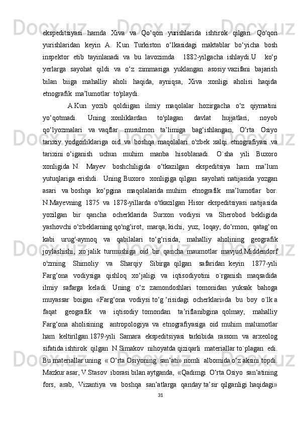 ekspeditsiyasi    hamda     Xiva    va   Qo‘qon    yurishlarida   ishtirok   qilgan.   Qo'qon
yurishlaridan   keyin   A.   Kun   Turkiston   o‘lkasidagi   maktablar   bo‘yicha   bosh
inspektor   etib   tayinlanadi   va   bu   lavozimda     1882-yilgacha   ishlaydi.U     ko‘p
yerlarga   sayohat    qildi   va   o‘z   zimmasiga   yuklangan   asosiy vazifani   bajarish
bilan     biiga     mahalliy     aholi     haqida,     ayniqsa,     Xiva     xonligi     aholisi     haqida
etnografik  ma’lumotlar  to'playdi.
                  A.Kun     yozib     qoldiigan     ilmiy     maqolalar     hozirgacha     o‘z     qiymatini
yo‘qotmadi.     Uning   xonliklardan     to'plagan     davlat     hujjatlari,     noyob
qo‘lyozmalari     va   vaqflar     musulmon     ta’limiga     bag‘ishlangan,     O‘rta     Osiyo
tarixiy  yodgorliklariga  oid  va  boshqa  maqolalari  o'zbek  xalqi  etnografiyasi  va
tarixini   o‘iganish     uchun     muhim     manba     hisoblanadi.     O`sha     yili     Buxoro
xonligida   N.     Mayev     boshchiligida     o‘tkazilgan     ekspeditsiya     ham     ma’lum
yutuqlariga   erishdi.     Uning   Buxoro     xonligiga   qilgan     sayohati   natijasida   yozgan
asari     va   boshqa     ko‘pgina     maqolalarida   muhim     etnografik     ma’lumotlar     bor.
N.Mayevning  1875  va  1878-yillarda  o'tkazilgan  Hisor  ekspeditsiyasi  natijasida
yozilgan     bir     qancha     ocherklarida     Surxon     vodiysi     va     Sherobod     bekligida
yashovchi o‘zbeklarning qo'ng‘irot,  marqa, kichi,  yuz,  loqay, do‘rmon,  qatag‘on
kabi   urug'-aymoq   va   qabilalari   to‘g‘risida,   mahalliy   aholining   geografik
joylashishi,   xo`jalik   turmushiga   oid   bir   qancha   maumotlar   mavjud.Middendorf
o'zming     Shimoliy     va     Sharqiy     Sibirga   qilgan     safaridan   keyin     1877-yili
Farg‘ona     vodiysiga     qishloq     xo‘jaligi     va     iqtisodiyotini     o`rganish     maqsadida
ilmiy     safarga     keladi.     Uning     o‘z     zamondoshlari     tomonidan     yuksak     bahoga
muyassar  boigan  «Farg‘ona  vodiysi to‘g ‘risidagi  ocherklari»da  bu  boy  o`lk a
faqat     geografik     va     iqtisodiy   tomondan     ta’riflanibgina   qolmay,     mahalliy
Farg‘ona   aholisining     antropologiya   va   etnografiyasiga   oid   muhim   malumotlar
ham   keltirilgan.1879-yili   Samara   ekspeditsiyasi   tarkibida   rassom   va   arxeolog
sifatida ishtirok  qilgan  N.Simakov  nihoyatda qiziqarli  materiallar to`plagan  edi.
Bu materiallar uning  « O‘rta Osiyoning  san’ati» nomli  albomida o‘z aksini topdi.
Mazkur asar, V.Stasov  iborasi bilan aytganda,  «Qadimgi  O‘rta Osiyo  san’atining
fors,   arab,   Vizantiya   va   boshqa   san’atlarga   qanday ta’sir qilganligi haqidagi»
31 