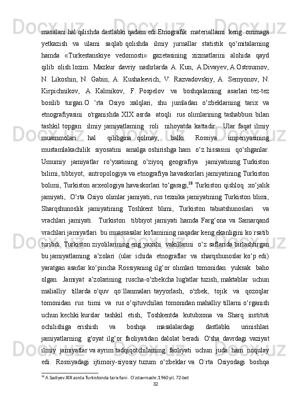 masalani hal qilishda dastlabki qadam edi.Etnografik  materiallami  keng  ommaga
yetkazish     va     ulami     saqlab   qolishda     ilmiy     jurnallar     statistik     qo‘mitalarning
hamda     «Turkestanskiye     vedomosti»     gazetasining     xizmatlarini     alohida     qayd
qilib  olish lozim.  Mazkur  davriy  nashrlarda  A. Kun,  A.Divayev, A.Ostroumov,
N.   Likoshin,   N.   Gabin,   A.   Kushakevich,   V.   Razvadovskiy,   A.   Semyonov,   N.
Kirpichnikov,     A.   Kalmikov,     F.   Pospelov     va     boshqalaming     asarlari   tez-tez
bosilib   turgan.O   ‘rta   Osiyo   xalqlari,   shu   jumladan   o‘zbeklarning   tarix   va
etnografiyasini     o'rganishda   XIX   asrda     atoqli     rus   olimlarining   tashabbusi   bilan
tashkil   topgan     ilmiy   jamiyatlaming     roli     nihoyatda   kattadir.     Ular   faqat   ilmiy
muammolari     hal     qilibgina   qolmay,     balki     Rossiya     imperiyasining
mustamlakachilik     siyosatini     amalga   oshirishga   ham     o‘z   hissasini     qo‘shganlar.
Umumiy     jamiyatlar     ro‘yxatining     o‘ziyoq     geografiya       jamiyatinmg   Turkiston
bilimi, tibbiyot,   antropologiya va etnografiya havaskorlari jamiyatining Turkiston
bolimi, Turkiston arxeologiya havaskorlari to‘garagi, 18
  Turkiston qishloq   xo‘jalik
jamiyati,   O‘rta Osiyo olimlar jamiyati, rus texnika jamiyatining Turkiston blimi,
Sharqshunoslik   jamiyatining   Toshkent   blimi,   Turkiston   tabiatshunoslari     va
vrachlari   jamiyati.     Turkiston     tibbiyot   jamiyati   hamda   Farg‘ona   va   Samarqand
vrachlari jamiyatlari  bu muassasalar ko'lamining naqadar keng ekanligini ko`rsatib
turibdi. Turkiston ziyolilarining eng yaxshi   vakillarini   o‘z saflarida birlashtirgan
bu jamiyatlaming  a’zolari  (ular  ichida  etnograflar  va  sharqshunoslar ko‘p edi)
yaratgan   asarlar   ko‘pincha   Rossiyaning   ilg‘or   olimlari   tomonidan     yuksak     baho
olgan.   Jamiyat   a’zolarining   ruscha-o‘zbekcha lug'atlar tuzish, maktablar   uchun
malialliy     tillarda   o'quv     qo`llanmalari   tayyorlash,     o'zbek,     tojik     va     qozoqlar
tomonidan   rus   tiimi   va   rus o‘qituvchilari tomonidan mahalliy tillarni o‘rganish
uchun kechki  kurslar   tashkil    etish,   Toshkentda    kutubxona   va   Sharq   instituti
ochilishiga   erishish     va     boshqa     masalalardagi     dastlabki     urinishlari
jamiyatlarning     g'oyat   ilg‘or   faoliyatidan   dalolat   beradi.   O'sha   davrdagi   vaziyat
ilmiy  jamiyatlar va ayrim tadqiqotchilaming  faoliyati  uchun  juda  ham  noqulay
edi.   Rossiyadagi   ijtimoiy-siyosiy tuzum   o‘zbeklar va   O`rta   Osiyodagi   boshqa
18
 A.Sadiyev.XIX asrda Turkistonda tarix fani . O`zdavrnashr,1960 yil, 72-bet 
32 
