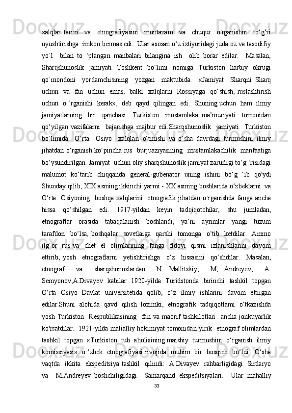 xalqlar   tarixi     va     etnografiyasini     muntazam     va     chuqur     o'rganishni     to‘g‘ri
uyushtirishga  imkon bermas edi.  Ular asosan o‘z ixtiyoridagi juda oz va tasodifiy
yo`l     bilan   to   ‘plangan   manbalari   bilangina   ish     olib   borar   edilar.     Masalan,
Sharqshunoslik     jamiyati     Toshkent     bo`limi     nomiga     Turkiston     harbiy     okrugi
qo`mondoni     yordamchisining     yozgan     maktubida.     «Jamiyat     Sharqni   Sharq
uchun   va   fan   uchun   emas,   balki   xalqlarni   Rossiyaga   qo‘shish, ruslashtirish
uchun   o ‘rganishi   kerak»,   deb   qayd   qilingan   edi.   Shuning uchun   ham   ilmiy
jamiyatlarning     bir     qanchasi     Turkiston     mustamlaka   ma’muriyati     tomonidan
qo‘yilgan   vazifalarni     bajarishga   majbur   edi.Sharqshunoslik     jamiyati     Turkiston
bo`limida     O‘rta     Osiyo     xalqlari   o‘tmishi   va   o‘sha   davrdagi   turmushini   ilmiy
jihatdan o‘rganish ko‘pincha rus   burjuaziyasining   mustamlakachilik   manfaatiga
bo‘ysundirilgan. Jamiyat  uchun oliy sharqshunoslik jamiyat zarurligi to‘g ‘risidagi
malumot   ko‘tarib   chiqqanda   general-gubenator   uning   ishini   bo‘g   ‘ib   qo'ydi
Shunday qilib, XIX asming ikkinchi yarmi - XX asming boshlarida o‘zbeklarni  va
O‘rta   Osiyoning    boshqa xalqlarini    etnografik jihatdan o`rganishda  fanga ancha
hissa     qo‘shilgan     edi.     1917-yildan     keyin     tadqiqotchilar,     shu     jumladan,
etnograflar     orasida     tabaqalanish     boshlandi,     ya’ni     ayrimlar     yangi     tuzum
tarafdori     bo‘lsa,   boshqalar     sovetlaiga     qarshi     tomonga     o‘tib     ketdilar.    Ammo
ilg‘or     rus   va     chet     el     olimlarining     fanga     fidoyi     qismi     izlanishlarini     davom
ettirib,   yosh     etnograflarni     yetishtirishga     o‘z     hissasini     qo‘shdilar.     Masalan,
etnograf     va     sharqshunoslardan     N.   Mallitskiy,     M,   Andreyev,     A.
Semyonov,A.Divayev   kabilar   1920-yilda   Turidstonda   birinchi    tashkil   topgan
O‘rta   Osiyo   Davlat   universitetida   qolib,   o‘z   ilmiy   ishlarini   davom   ettiigan
edilar.Shuni   alohida   qavd   qilish   lozimki,   etnografik   tadqiqotlami   o‘tkazishda
yosh   Turkiston     Respublikasining     fan   va   maorif   tashkilotlari     ancha   jonkuyarlik
ko'rsatdilar.   1921-yilda malialliy hokimiyat tomonidan yirik   etnograf olimlardan
tashkil  topgan  «Turkiston  tub  aholisining maishiy  turmushini  o‘rganish  ilmiy
komissiyasi»   o ‘zbek   etnografiyasi rivojida   muhim   bir   bosqich   bo‘ldi.   O‘sha
vaqtda   ikkita   ekspeditsiya  tashkil    qilindi:    A.Divayev    rahbarligidagi    Sirdaryo
va     M.Andreyev   boshchiligidagi     Samarqand   ekspeditsiyalari.     Ular   mahalliy
33 