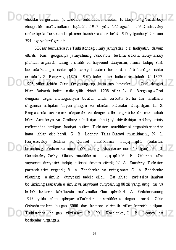 etnoslar  va guruhlar    (o‘zbeklar,   turkmanlar,   arablar,   lo‘lilar)    to ‘g ‘risida boy
etnografik   ma’lumotlami   topladilar.1917   yild   bibliograf     I.V.Dmitrovskiy
raxbarligida  Turkiston  to`plamini  tuzish  masalasi  krildi.1917 yilgacha  jildlar   soni
394 taga yetkazilgan edi.
         XX asr boshlarida rus Turkistondagi ilmiy jamiyatlar  o`z  faoliyatini  davom
ettirdi.     Rus     geografiya   jamiyatining   Turkiston     bo`limi   o`lkani   tabiiy-tarixiy
jihatdan   urganish,   uning   o`simlik   va   hayvonot   dunyosini,   ilmini   tadqiq   etish
borasida kattagina ishlar   qildi. Jamiyat   bulimi   tomonidan   olib   borilgan   ishlar
orasida L. S.   Bergning   (1876—1950)   tadqiqotlari   katta o`rin   tutadi.   U   1899-
1903  yillar  ichida  O`rta  Osiyoning eng  katta  suv  havzalari  —  Orol  dengizi
bilan     Balxash     kulini     tadiq   qilib     chiadi.     1908     yilda     L.     S.     Bergning   «Orol
dengizi»     degan     monografiyasi     bosildi.     Unda     bu   katta     ko`lni     har     taraflama
o`rganish     natijalari     bayon   qilingan     va     ulardan     xulosalar     chiqarilgan.     L.     S.
Berg asarida  suv  rejimi  o`zgarishi  va  dengiz  sathi  uzgarib turishi  munosabati
bilan   Amudaryo   va   Orolbuyi sohillariga   aholi joylashtirilishiga   oid boy tarixiy
ma'lumotlar   berilgan. Jamiyat   bulimi   Turkiston   muzliklarini   urganish sohasida
katta     ishlar     olib   bordi.     G.     B.     Leonov     Talas   Olatovi     muzliklarini,     N.     L.
Korjenevskiy     Seldara     va   Qorasel     muzliklarini     tadqiq     qildi     (bulardan
birinchisiga   Fedchenko   nomi,     ikkinchisiga   Mushketov   nomi   berilgan),   V.     G.
Gorodetskiy   Zailiy     Olatov   muzliklari ni     tadqiq   qildi.V.     F.     Oshanin     ulka
xayvonot  dunyosini  tadqiq  qilishni  davom  ettirdi;  N.  A.  Zarudniy  Turkiston
parrandalarini   urgandi;   B.   A.   Fedchenko   va   uning onasi    O.   A.   Fedchenko
ulkaning     o`simlik     dunyosini   tadqiq   qildi.     Bu   ishlar     natijasida   jamiyat
bo`limining asarlarida o`simlik va hayvonot dunyosining 80 xil yangi urug,  tur  va
kichik     turlarini     ta'riflovchi     ma'lumotlar   e'lon     qilindi.B.     A.     Fedchenkoning
1915     yilda     e'lon     qilingan   «Turkiston     o`simliklari»     degan     asarida     O`rta
Osiyoda   ma'lum     bulgan     5000     dan     ko`proq    o`simlik     xillari   kursatib     utilgan.
Turkistonda     bo`lgan     zilzilalarni     B.     Ya.     Korolenko,   G.     B.     Leonov     va
boshqalar  urgangan.
34 