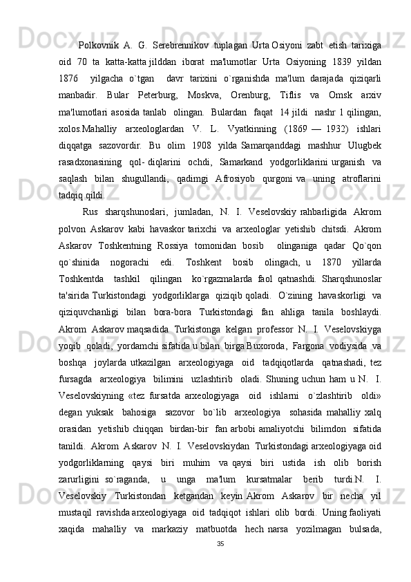        Polkovnik  A.  G.  Serebrennikov  tuplagan  Urta Osiyoni  zabt  etish  tarixiga
oid   70   ta   katta-katta jilddan   iborat   ma'lumotlar   Urta   Osiyoning   1839   yildan
1876     yilgacha   o`tgan     davr   tarixini   o`rganishda   ma'lum   darajada   qiziqarli
manbadir.     Bular     Peterburg,     Mosk va,     Orenburg,     Tiflis     va     Omsk     arxiv
ma'lumotlari  asosida  tanlab   olingan.   Bulardan   faqat   14 jildi    nashr  1 qilingan,
xolos.Mahalliy     arxeologlardan     V.     L.     Vyatkinning     (1869   —   1932)     ishlari
diqqatga    sazovordir.    Bu    olim    1908    yilda  Samarqanddagi     mashhur    Ulugbek
rasadxonasining     qol-   diqlarini     ochdi,     Samarkand     yodgorliklarini   urganish     va
saqlash     bilan     shugullandi,     qadimgi     Afrosiyob     qurgoni   va     uning     atroflarini
tadqiq qildi.
              Rus     sharqshunoslari,     jumladan,     N.    I.    Veselovskiy   rahbarligida    Akrom
polvon  Askarov  kabi  havaskor tarixchi  va  arxeologlar  yetishib  chitsdi.  Akrom
Askarov   Toshkentning   Rossiya   tomonidan   bosib     olinganiga   qadar   Qo`qon
qo`shinida     nogorachi     edi.     Toshkent     bosib     olingach,   u     1870     yillarda
Toshkentda     tashkil     qilingan     ko`rgazmalarda   faol   qatnashdi.   Sharqshunoslar
ta'sirida Turkistondagi   yodgorliklarga   qiziqib qoladi.   O`zining   havaskorligi   va
qiziquvchanligi     bilan     bora-bora     Turkistondagi     fan     ahliga     tanila     boshlaydi.
Akrom  Askarov maqsadida  Turkistonga  kelgan  professor  N.  I.  Veselovskiyga
yoqib  qoladi,  yordamchi sifatida u bilan  birga Buxoroda,  Fargona  vodiysida  va
boshqa     joylarda   utkazilgan     arxeologiyaga     oid     tadqiqotlarda     qatnashadi,   tez
fursagda     arxeologiya     bilimini     uzlashtirib     oladi.   Shuning   uchun   ham   u   N.     I.
Veselovskiyning   «tez   fursatda   arxeologiyaga     oid     ishlarni     o`zlashtirib     oldi»
degan   yuksak     bahosiga     sazovor     bo`lib     arxeologiya     sohasida   mahalliy   xalq
orasidan    yetishib  chiqqan   birdan-bir    fan arbobi  amaliyotchi    bilimdon   sifatida
tanildi.  Ak rom  Askarov  N.  I.  Veselovskiydan  Turkistondagi arxeologiyaga oid
yodgorliklarning     qaysi     biri     muhim     va   qaysi     biri     ustida     ish     olib     borish
zarurligini   so`raganda,     u     unga     ma'lum     kursatmalar     berib     turdi.N.     I.
Veselovskiy     Turkistondan     ketgandan     keyin   Akrom     Askarov     bir     necha     yil
mustaqil  ravishda arxeologiyaga  oid  tadqiqot  ishlari  olib  bordi.  Uning faoliyati
xaqida     mahalliy     va     markaziy     matbuotda     hech   narsa     yozilmagan     bulsada,
35 