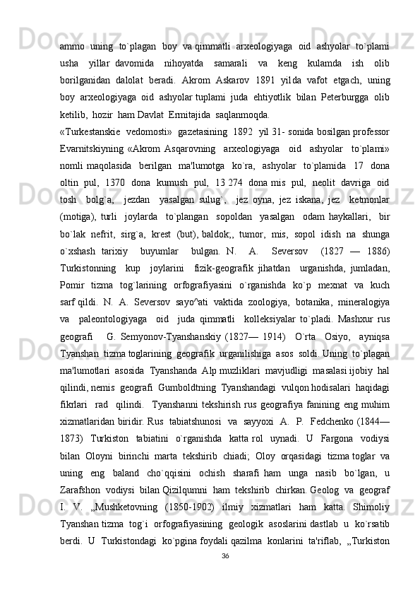 ammo  uning  to`plagan  boy  va qimmatli  arxeologiyaga  oid  ashyolar  to`plami
usha     yillar   davomida     nihoyatda     samarali     va     keng     kulamda     ish     olib
borilganidan  dalolat   beradi.  Akrom   Askarov  1891  yil da   vafot   etgach,  uning
boy  arxeologiyaga  oid  ashyolar tuplami  juda  ehtiyotlik  bilan  Peterburgga  olib
ketilib,  hozir  ham Davlat  Ermitajida  saqlanmoqda.
«Turkestanskie  vedomosti»  gazetasining  1892  yil 31- sonida bosilgan professor
Evarnitskiyning   «Akrom   Asqarovning     arxeologiyaga     oid     ashyolar     to`plami»
nomli   maqolasida     berilgan     ma'lumotga     ko`ra,     ashyolar     to`plamida     17     dona
oltin   pul,   1370   dona   kumush   pul,   13 274   dona mis   pul,   neolit   davriga   oid
tosh     bolg`a,     jezdan     yasalgan   sulug`,     jez   oyna,   jez   iskana,   jez     ketmonlar
(motiga),   turli     joylarda     to`plangan     sopoldan     yasalgan     odam   haykallari,     bir
bo`lak  nefrit,  sirg`a,  krest  (but), baldok;,  tumor,  mis,  sopol  idish  na  shunga
o`xshash   tarixiy     buyumlar     bulgan.   N.     A.     Seversov     (1827   —   1886)
Turkistonning     kup     joylarini     fizik-geografik   jihatdan     urganishda,   jumladan,
Pomir    tizma   tog`larining   orfografiyasini    o`rganishda     ko`p    mexnat     va    kuch
sarf qildi.  N.  A.  Seversov  sayo^ati  vaktida  zoologiya,  bota nika,  mineralogiya
va     paleontologiyaga     oid     juda   qimmatli     kolleksiyalar   to`pladi.   Mashxur   rus
geografi       G.   Semyonov-Tyanshanskiy   (1827—   1914)     O`rta     Osiyo,     ayniqsa
Tyanshan  tizma toglarining  geografik  urganilishiga  asos  soldi. Uning  to`plagan
ma'lumotlari  asosida  Tyanshanda  Alp muzliklari  mavjudligi  masalasi ijobiy  hal
qilindi, nemis  geografi  Gumboldtning  Tyanshandagi  vulqon hodisalari  haqidagi
fikrlari     rad     qilindi.     Tyanshanni   tekshirish   rus   geografiya   fanining   eng   muhim
xizmatlaridan biridir. Rus   tabiatshunosi   va   sayyoxi   A.   P.   Fedchenko (1844—
1873)     Turkiston     tabiatini     o`rganishda     katta   rol     uynadi.     U     Fargona     vodiysi
bilan  Oloyni  birin chi  marta  tekshirib  chiadi;  Oloy  orqasidagi  tizma toglar  va
uning     eng     baland     cho`qqisini     ochish     sharafi   ham     unga     nasib     bo`lgan,     u
Zarafshon  vodiysi  bilan Qizilqumni  ham  tekshirib  chirkan. Geolog  va  geograf
I.     V.     „Mushketovning     (1850-1902)     ilmiy     xizmatlari     ham     katta.     Shimoliy
Tyanshan tizma   tog`i  orfografiyasining  geologik  asoslarini dastlab   u   ko`rsatib
berdi.  U  Turkistondagi  ko`pgina foydali qazilma  konlarini  ta'riflab,  „Turkiston
36 