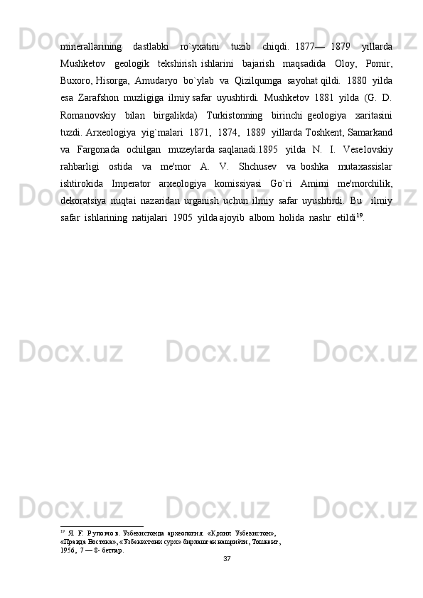minerallarining     dastlabki     ro`yxatini     tuzib     chiqdi.   1877—   1879     yillarda
Mushketov     geologik     tekshirish   ishlarini     bajarish     maqsadida     Oloy,     Pomir,
Buxoro, Hisorga,  Amudaryo  bo`ylab  va  Qizilqumga  sayohat qildi.  1880  yilda
esa  Zarafshon  muzligiga  ilmiy safar  uyushtirdi.  Mushketov  1881  yilda  (G.  D.
Roma novskiy     bilan     birgalikda)     Turkistonning     birinchi   geologiya     xaritasini
tuzdi. Arxeologiya  yig`malari  1871,  1874,  1889  yillarda Toshkent, Samarkand
va     Fargonada     ochilgan     muzeylarda   saqlanadi.1895     yilda     N.     I.     Vese lovskiy
rahbarligi     ostida     va     me'mor     A.     V.     Shchusev     va   boshka     mutaxassislar
ishtirokida     Imperator     arxeolo giya     komissiyasi     Go`ri     Amirni     me'morchilik,
dekoratsiya   nuqtai   nazaridan   urganish   uchun   ilmiy   safar   uyushtirdi.   Bu     ilmiy
safar  ishlarining  natijalari  1905  yilda ajoyib  albom  holida  nashr  etildi 19
.
19
   Я.  F.  Р уло мо в. Узбекистонда  археология.  «К,изил  Узбекистон», 
«Правда Востока», «Узбекистони сурх» бирлашган нашриёти, Тошкент, 
1956,  7 — 8- бетлар.
37 