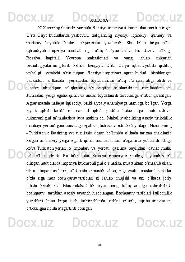 XULOSA
               XIX asrning ikkinchi yarmida Rossiya imperiyasi tomonidan bosib olingan
O‘rta Osiyo  hududlarida yashovchi    xalqlarning   siyosiy,    iqtisodiy,    ijtimoiy   va
madaniy     hayotida     keskin     o‘zgarishlar     yuz   berdi.     Shu     bilan     birga     o‘lka
iqtisodiyoti     imperiya   manfaatlariga     to‘liq     bo‘ysundirildi.     Bu     davrda     o‘lkaga
Rossiya     kapitali,     Yevropa     mahsulotlari     va     yangi     ishlab     chiqarish
texnologiyalarining kirib   kelishi    kengaydi.   O‘rta   Osiyo    iqtisodiyotida    qishloq
xo‘jaligi     yetakchi   o‘rin   tutgan.   Rossiya   imperiyasi   agrar   hudud     hisoblangan
Turkiston     o‘lkasida     yer-suvdan   foydalanishni   to‘liq   o‘z   nazoratiga   olish   va
ulardan   olinadigan   soliqlarning   o‘z   vaqtida   to‘planishidan   manfaatdor   edi.
Jumladan, yerga egalik qilish va undan foydalanish tartiblariga e’tibor qaratilgan.
Agrar masala nafaqat iqtisodiy, balki siyosiy ahamiyatga ham ega bo‘lgan. Yerga
egalik   qilish   tartiblarini   nazorat   qilish   podsho   hukumatiga   aholi   ustidan
hukmronligini ta’minlashda juda muhim edi. Mahalliy aholining asosiy tirikchilik
manbayi yer bo‘lgani bois unga egalik qilish zarur edi.1886-yildagi «Nizom»ning
«Turkiston   o‘lkasining   yer   tuzilishi»   degan   bo‘limida   o‘lkada   tarixan   shakllanib
kelgan   an’anaviy   yerga   egalik   qilish   munosabatlari   o‘zgartirib   yuborildi.   Unga
ko‘ra Turkiston yerlari, o ‘rmonlari  va  yerosti  qazilma  boyliklari  davlat  mulki
deb   e’lon   qilindi.   Bu   bilan   ular   Rossiya    imperiyasi    mulkiga   aylandi.Bosib
olingan hududlarda imperiya hukmronligini o‘r natish, mustahkam o‘rnashib olish,
istilo qilingan joy larni qo‘ldan chiqarmaslik uchun, eng avvalo,  mustamlakachilar
o‘zla   riga   mos   bosh qaruv tartiblari   ni   ishlab   chiqishi   va   uni   o‘lkada   joriy
qilishi     kerak     edi.     Mustamlakachilik     siyosatining     to‘liq     amalga     oshirilishida
boshqaruv     tartiblari   asosiy   tayanch   hisoblangan.   Boshqaruv   tartiblari   istilochilik
yurishlari     bilan     birga     turli     ko‘rinishlarda     tashkil     qilinib,     tajriba-sinovlardan
o‘tkazilgan holda o‘zgartirib borilgan.
38 