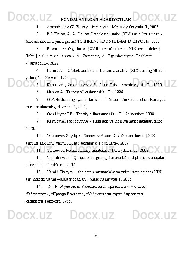 FOYDALANILGAN ADABIYOTLAR
1. Axmadjonov G’. Rossiya  imperiyasi  Markaziy Osiyoda. T; 2003
2. B.J. Eshov, A. A. Odilov O`zbekiston tarixi (XIV asr  о ‘rtalaridan - 
XIX asr ikkinchi yarmigacha) TOSHKENT «DONISHMAND  ZIYOSI»  2020
3. Buxoro  amirligi  tarixi  (XVIII  asr  o‘rtalari  –  XIX  asr  o‘rtalari) 
[Matn]: uslubiy  qo‘llanma  /  A.  Zamonov,  A.  Egamberdiyev.  Toshkent 
«Tamaddun», 2022.
4. Hamid.Z. -  O’zbek xonliklari chorizm asoratida (XIX asrning 50-70 –
yillar), T.,”Xazina”, 1994
5. KabirovA.,  Sagdullayev A.S.  0 ‘rta Osiyo arxeologiyasi. -Т.,  1990
6. Nabiev A.  Tarixiy o‘lkashunoslik.  Т.,  1996
7. O’zbekistonning   yangi   tarixi   –   1   kitob.   Turkiston   chor   Rossiyasi
mustamlakachiligi davrida. T.,2000,
8. Ochildiyev F.B.  Tarixiy o‘lkashunoslik. - Т.: Universitet, 2008.
9. Rasulov.A, Isoqboyev.A - Turkiston va Rossiya munosabatlari tarixi. 
N:.2012
10. Tillaboyev Soyibjon, Zamonov Akbar.O‘zbekiston  tarixi  (XIX  
asrning  ikkinchi  yarmi XX asr  boshlari): T.: «Sharq», 2019
11. Tolibov R. Muxim tarixiy manbalar.// Moziydan sado. 2008.
12. Topildiyev.N. ”Qo qon xonligining Rossiya bilan diplomatik aloqalariʻ
tarixidan”. – Toshkent., 2007. 
13. Xamid Ziyoyev  . zbekiston mustamlaka va zulm iskanjasidaa (XIX 
asr ikkinchi yarmi –XX asr boshlari ) Sharq nashriyoti.T. 2006
14.    Я.   F .  Р уло мо в. Узбекистонда  археология.  «Кизил  
Узбекистон», «Правда Востока», «Узбекистони сурх» бирлашган 
нашриёти,Тошкент, 1956,
39 