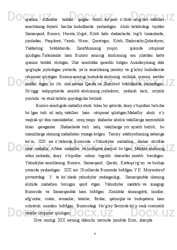 qismini     o'zbeklar     tashkil     qiigan     bolib,   ko‘piab   o‘zbek   urug`lari   vakillari
amirliknmg   deyarli     barcha   hududlarida     yashashgan.     Aholi   tarkibidagi     tojiklar
Samarqand,  Buxoro,  Nurota, Urgut,  Kitob  kabi  shaharlarda,  tog‘li  tumanlarda,
jumladan,     Panjikent,   Vaxsh,     Hisor,     Qorategin,     Kitob,   Shahrisabz,Qobadiyon,
Yakkabog`   bekliklarida,   Zarafshonning   yuqori     qismida   istiqomat
qilishgan.Turkmanlar     ham     Buxoro     amiriigi     aholisining     son     jihatdan     katta
qismini   tashkil   etishgan.   Ular   amirlikka   qarashli   bolgan   Amudaiyoning   ikki
qirg'oqda   joylashgan   yerlarda,   ya’ni   amirlikning   janubiy   va   g‘arbiy   hududlarida
istiqomat qilishgan. Buxoro amiriigi hududida aholining  ozchilik  qismini  arablar
tashkil  etgan  bo` lib,  ular asosan  Qarshi va  Sherobod  bekliklarida  yashashgan.
So‘nggi     tadqiqotiarda     amirlik   aholisining   joylashuvi,     yashash     tarzi,     xo'jalik
yuritishi  va etnik tarkibi quyidagicha beriladi.
Buxoro amirligida mahalliy aholi  bilan bir qatorda, diniy e’tiqodlari turlicha
bo`lgan   turli   xil   xalq   vakillari     ham     istiqomat   qilishgan.Mahalliy     aholi     o‘z
vaqtida qo‘shni mamlakatlar,  uzoq-yaqin  shaharlar aholisi vakillariga xayrixohlik
bilan     qaraganlar.     Shaharlarda   turli     xalq     vakillariga   yer   ajratib   berilib,     bu
manzillarga ulaming mahallalari yuzaga kelgan.  Tarixiy  adabiyotlaming xabariga
ko‘ra,     XIX     asr   o‘rtalarida   Buxoroda     «Yahudiylar     mahallasi,     shahar     atrofida
tatar  mahalla,  Afshar  mahalla»  va boshqatar mavjud  bo`lgan.  Mazkur aholining
erkin   yashashi,   diniy     e’tiqodlar     uehun     tegishli     sharoitlar   yaratib     berishgan.
Yahudiylar amirlikning   Buxoro,   Samarqand,   Qarshi,   Kattaqo‘rg‘on   va boshqa
yerarida   yashashgan.     XJX   asr   20-yillarida   Buxoroda   boMgan   Y.K.   Meyendorof
povtaxtdagi     3     ta   ko‘chada   yahudiylar   yashaganligi,     Samarqandda   ularning
alohida     mahallasi     boriigini     qayd     etgan.     Yahudiylar     maktabi   va     sinagogi
Buxoroda     va     Samarqandda     ham     boMgan.     Xonlikda     shuningdek,     hindlar,
afg‘onlar,     ruslar,     armanlar,     tatarlar,     forslar,     qalmiqlar   va     boshqalarni     ham
uchratish  mumkin  boMgan.  Buxorodagi  No‘g‘ay Saroyida ko‘p sonli rossiyalik
tatarlar istiqomat qilishgan
        Xiva  xonligi  XIX  asrning  ikkinchi  yarmida  janubda  Eron,  sharqda 
6 