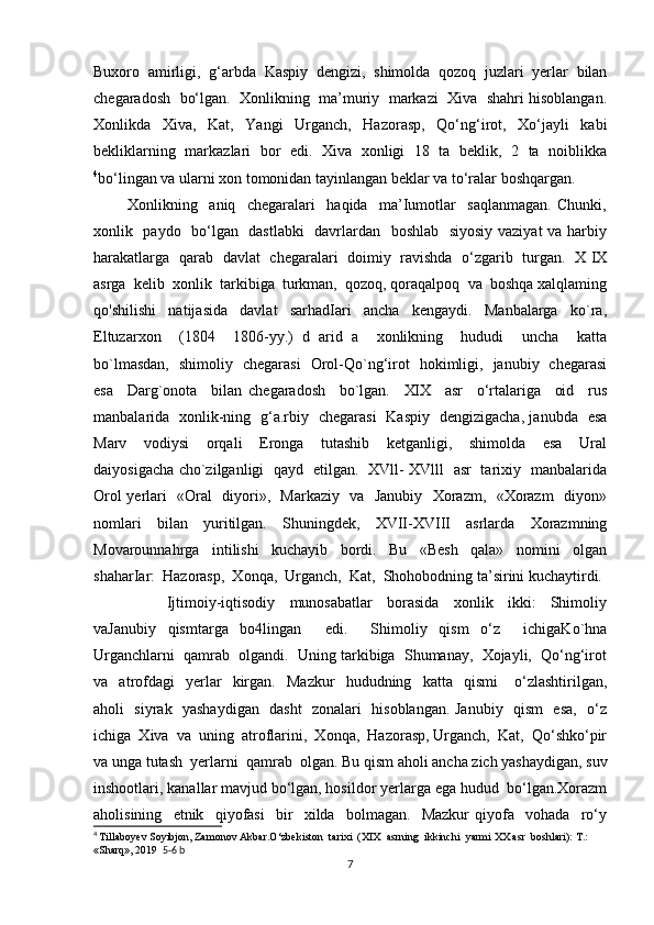 Buxoro   amirligi,   g‘arbda   Kaspiy   dengizi,   shimolda   qozoq   juzlari   yerlar   bilan
chegaradosh  bo‘lgan.  Xonlikning  ma’muriy  markazi  Xiva  shahri hisoblangan.
Xonlikda   Xiva,   Kat,   Yangi   Urganch,   Hazorasp,   Qo‘ng‘irot,   Xo‘jayli   kabi
bekliklarning   markazlari   bor   edi.   Xiva   xonligi   18   ta   beklik,   2   ta   noiblikka
4
bo‘lingan va ularni xon tomonidan tayinlangan beklar va to‘ralar boshqargan.
            Xonlikning     aniq     chegaralari     haqida     ma’Iumotlar     saqlanmagan.   Chunki,
xonlik   paydo   bo‘lgan   dastlabki    davrlardan   boshlab   siyosiy vaziyat va harbiy
harakatlarga   qarab   davlat   chegaralari   doimiy   ravishda   o‘zgarib   turgan.   X IX
asrga  kelib  xonlik  tarkibiga  turkman,  qozoq, qoraqalpoq  va  boshqa xalqlaming
qo'shilishi     natijasida     davlat     sarhadIari     ancha     kengaydi.     Manbalarga     ko`ra,
Eltuzarxon     (1804     1806-yy.)   d   arid   a     xonlikning     hududi     uncha     katta
bo`lmasdan,   shimoliy   chegarasi   Orol-Qo`ng‘irot   hokimligi,   janubiy   chegarasi
esa     Darg`onota     bilan   chegaradosh     bo`lgan.     XIX     asr     o‘rtalariga     oid     rus
manbalarida   xonlik-ning   g‘a.rbiy   chegarasi   Kaspiy   dengizigacha, janubda   esa
Marv     vodiysi     orqali     Eronga     tutashib     ketganligi,     shimolda     esa     Ural
daiyosigacha cho`zilganligi   qayd   etilgan.   XVll- XVlll   asr   tarixiy   manbalarida
Orol yerlari   «Oral   diyori»,   Markaziy   va   Janubiy   Xorazm,   «Xorazm   diyon»
nomlari     bilan     yuritilgan.     Shuningdek,     XVII-XVIII     asrlarda     Xorazmning
Movarounnahrga     intilishi     kuchayib     bordi.     Bu     «Besh     qala»     nomini     olgan
shaharIar:  Hazorasp,  Xonqa,  Urganch,  Kat,  Shohobodning ta’sirini kuchaytirdi.
                    Ijtimoiy-iqtisodiy     munosabatlar     borasida     xonlik     ikki:     Shimoliy
vaJanubiy   qismtarga   bo4lingan     edi.     Shimoliy   qism   o‘z     ichigaKo`hna
Urganchlarni  qamrab  olgandi.  Uning tarkibiga  Shumanay,  Xojayli,  Qo‘ng‘irot
va    atrofdagi     yerlar     kirgan.     Mazkur     hududning    katta    qismi       o‘zlashtirilgan,
aholi   siyrak   yashaydigan   dasht   zonalari   hisoblangan. Janubiy   qism   esa,   o‘z
ichiga  Xiva  va  uning  atroflarini,  Xonqa,  Hazorasp, Urganch,  Kat,  Qo‘shko‘pir
va unga tutash  yerlarni  qamrab  olgan. Bu qism aholi ancha zich yashaydigan, suv
inshootlari, kanallar mavjud bo‘lgan, hosildor yerlarga ega hudud  bo‘lgan.Xorazm
aholisining     etnik     qiyofasi     bir     xilda     bolmagan.     Mazkur   qiyofa     vohada     ro‘y
4
  Tillaboyev Soyibjon, Zamonov Akbar.O‘zbekiston  tarixi  (XIX  asrning  ikkinchi  yarmi XX asr  boshlari): T.: 
«Sharq», 2019   5-6 b
7 