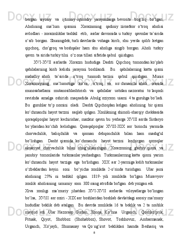 bergan     siyosiy     va     ijtimoiy-iqtisodiy     jarayonlarga   bevosita     bog‘liq     bo‘lgan,
Aholining     ma’lum     qismini     Xoraznming     qadiniy   ziroatkor   o‘troq     aholisi
avlodlari - xorazmliklar tashkil    etib,   asrlar davomida u turkiy   qavmlar ta’sirida
o‘sib  borgan.  Shuningdek, turli davrlarda  vohaga  kirib,  shu  yerda  qolib  ketgan
qipchoq,  cho‘groq  va boshqalar  ham  shu  aholiga  singib  borgan.  Aholi  turkiy
qavm  ta sirida turkiy tilni  o‘z ona tillari sifatida qabul  qiiishgan.
        XVI-XVII  asrlarda  Xorazm  hududiga  Dashti  Qipchoq  tomondan ko‘plab
qabilalarning   kirib   kelishi   jarayoni   boshlandi.     Bu     qabilalarning   katta   qismi
mahalliy   aholi     ta’sirida     o‘troq     tunnush   tarzini     qabul     qiiishgan.     Munis
Xorazmiyning     ma’lumotiga     ko‘ra,     o‘troq     va     ко`chmanchi   aholi     orasida
munosabatlami     mutanosiblashtirish     va     qabilalar     ustidan   nazoratni     to`laqonli
ravishda  amalga  oshirish  maqsadida  Abulg`oziyxon  uiami  4 ta guruhga bo‘ladi.
Bu   guruhlar to‘p nomini   oladi.   Dashti Qipchoqdan kelgan   aholining   bir qismi
ko‘chmanchi hayot tarzmi   saqlab qolgan. Xonlikning shimoli-sharqiy chekkasida
qoraqalpoqlar   hayot   kechirishar,   mazkur   qavm   bu   yerlarga   XVIII   asrda   Sirdaryo
bo`ylaridan ko‘chib  kelishgan.  Qoraqalpoqlar  XVIII-XIX  asr  birinchi  yarmida
chorvachilik,     baliqchilik     va     qisman     dehqonchilik     bilan     ham     mashg'ul
bo‘lishgan.     Dasht   qismida   ko‘chmanchi     hayot   tarzini     kechirgan     qozoqlar
aksariyat     chorvachilik     bilan     shug‘ullanishgan.     Xorazmning     g'arbiy   qismi     va
janubiy  tomonlarida  turkmanlar yashashgan.  Turkmanlarmng katta  qismi  yarim
ko‘chmanchi  hayot  tarziga  ega  bo'lishgan.  XIX  asr 2-yarmiga kelib turkmanlar
o‘zbeklardan   keyin     soni     bo‘yicha   xonlikda   2-o‘rinda   turishgan.     Ular   jami
aholining     25%     ni     tashkil     qilgan.     1819-   yili     xonlikda     bo‘lgan     Muravyov
xonlik  aholisining  umumiy  som  300 ming atrofida bo'lgan. deb yozgan edi.
Xiva     xonligi     ma’muriy     jihatdan     XVI-XVII     asrlarda     viloyatlarga   bo‘lingan
bo‘lsa,  XVlII  asr oxiri - XIX asr boshlaridan boshlab davlatdagi asosiy ma’muny
hududlar   beklik   deb   atalgan.     Bu   davrda   xonlikda   16   ta   beklik   va   2   ta   noiblik
mavjud   edi.   Ular   Hazorasp   Gurlan,   Xonqa,   Ko‘hna     Urganch,     Qoshko‘prik,
Pitnak,     Qiyot,     Shobboz     (Shohabboz),   Shovot,     Toshhovuz,     Ambarmanak,
Urganch,     Xo‘jayli,     Shumanay     va   Qo`ng‘irot     bekliklari     hamda     Beshariq     va
8 