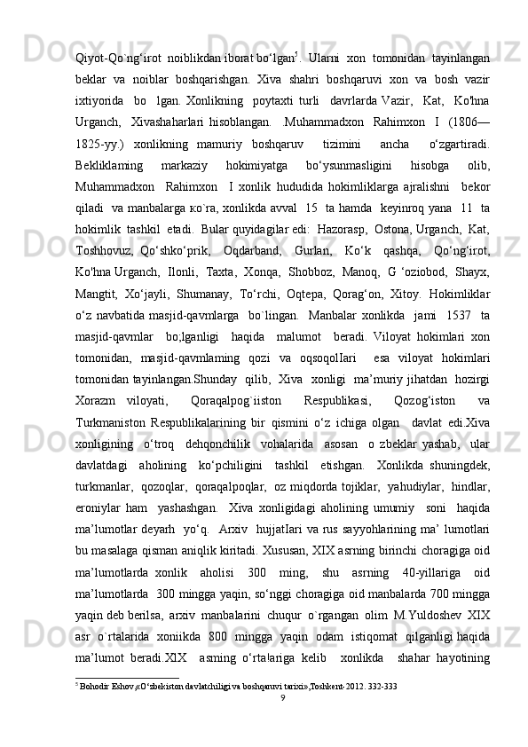 Qiyot-Qo`ng‘irot  noiblikdan iborat bo‘lgan 5
.  Ularni  xon  tomonidan  tayinlangan
beklar  va  noiblar  boshqarishgan.  Xiva  shahri  boshqaruvi  xon  va  bosh  vazir
ixtiyorida     bo     lgan.   Xonlikning     poytaxti   turli     davrlarda   Vazir,     Kat,     Ko'hna
Urganch,     Xivashaharlari   hisoblangan.     .Muhammadxon     Rahimxon     I     (1806—
1825-yy.)   xonlikning   mamuriy   boshqaruv     tizimini     ancha     o‘zgartiradi.
Bekliklaming     markaziy     hokimiyatga     bo‘ysunmasligini     hisobga     olib,
Muhammadxon     Rahimxon     I   xonlik   hududida   hokimliklarga   ajralishni     bekor
qiladi   va manbalarga ко`ra, xonlikda avval   15   ta hamda   keyinroq yana   11   ta
hokimlik  tashkil  etadi.  Bular quyidagilar edi:  Hazorasp,  Ostona, Urganch,  Kat,
Toshhovuz,   Qo‘shko‘prik,     Oqdarband,     Gurlan,     Ko‘k     qashqa,     Qo‘ng‘irot,
Ko'hna Urganch,   Ilonli,  Taxta,   Xonqa,  Shobboz,  Manoq,   G ‘oziobod,  Shayx,
Mangtit,  Xo‘jayli,  Shumanay,  To‘rchi,  Oqtepa,  Qorag‘on,  Xitoy.  Hokimliklar
o‘z   navbatida   masjid-qavmlarga     bo`lingan.     Manbalar   xonlikda     jami     1537     ta
masjid-qavmlar     bo;lganligi     haqida     malumot     beradi.   Viloyat   hokimlari   xon
tomonidan,   masjid-qavmlaming   qozi   va   oqsoqolIari     esa   viloyat   hokimlari
tomonidan tayinlangan.Shunday   qilib,   Xiva   xonligi   ma’muriy jihatdan   hozirgi
Xorazm   viloyati,     Qoraqalpog`iiston     Respublikasi,     Qozog‘iston     va
Turkmaniston   Respublikalarining   bir   qismini   o‘z   ichiga   olgan     davlat   edi.Xiva
xonligining     o‘troq     dehqonchilik     vohalarida     asosan     о   zbeklar   yashab,     ular
davlatdagi     aholining     ko‘pchiligini     tashkil     etishgan.     Xonlikda   shuningdek,
turkmanlar,   qozoqlar,   qoraqalpoqlar,   oz miqdorda tojiklar,   yahudiylar,   hindlar,
eroniylar   ham     yashashgan.     Xiva   xonligidagi   aholining   umumiy     soni     haqida
ma’lumotlar   deyarh     yo‘q.    Arxiv     hujjatIari   va   rus   sayyohlarining   ma’   lumotlari
bu masalaga qisman aniqlik kiritadi. Xususan, XIX asrning birinchi choragiga oid
ma’lumotlarda   xonlik     aholisi     300     ming,     shu     asrning     40-yillariga     oid
ma’lumotlarda   300 mingga yaqin, so‘nggi choragiga oid manbalarda 700 mingga
yaqin deb berilsa,  arxiv  manbalarini  chuqur  o`rgangan  olim  M.Yuldoshev  XIX
asr   o`rtalarida   xoniikda   800   mingga   yaqin   odam   istiqomat   qilganligi haqida
ma’lumot   beradi.XlX     asming   o‘rta!ariga   kelib     xonlikda     shahar   hayotining
5
  Bohodir Eshov,«O‘zbekiston davlatchiligi va boshqaruvi tarixi»,Toshkent-2012. 332-333
9 