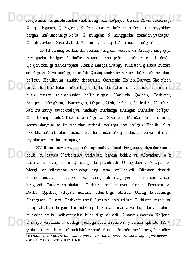 rivojlanishi  natijasida shahar aholisining  soni  ko'payib  boradi.  Xiva,  Hazorasp,
Xonqa   Urganch,   Qo‘ng‘irot,   Ko`hna   Urganch   kabi   shaharlarda   rus   sayyohlari
bergan     ma’lumotlarga   ko‘ra,     2     mingdan     5     minggacha     xonadon   yashagan.
Xonlik poytaxti  Xiva shahrida 21  mingdan ortiq aholi  istiqomat qilgan 6
                 XVIII asrning boshlarida, asosan,  Farg‘ona vodiysi  va Sirdaryo ning quyi
qismigacha     bo‘lgan     hududlar     Buxoro     amirligidan     ajrab,     mustaqil     davlat
Qo‘qon xonligi tashkil topadi. Xonlik sharqda Sharqiy Turkiston, g‘arbda Buxoro
amirligi   va   Xiva   xonligi,   shimolda   Qozoq   xonliklari   yerlari     bilan     chegaradosh
bo‘lgan.  Xonlikning  janubiy  chegaralari  Qorategin, Ko‘lob, Darvoz, Sho‘g‘non
singari   tog‘li   o‘lkalarni   o‘z   ichiga   olib,   bu     hududlar     uchun     Buxoro     amirligi
bilan     tez-tez     to‘qnashuvlar     bo‘lib   turgan.     Xonlikda     Qo‘qon,     Toshkent,
Andijon,     Marg‘ilon,     Namangan,   O‘zgan,   O‘sh,   Pishpak,   Turkiston,   Chimkent
kabi ma’muriy, savdo-sotiq va   madaniy   markazga   aylangan   shaharlar   bo‘lgan.
Xon     likning     hududi   Buxoro     amirligi     va     Xiva     xonliklaridan     farqli     o‘laroq,
sersuv  daryolar, so‘lim  vodiylar,  serhosil  yerlarga  boy  bo‘lgan.  Xonlik  15  ta
beklikka bo‘linib, ularni, asosan, xon tomonidan o‘z qarindoshlari va yaqinlaridan
tayinlangan kishilar boshqargan
             XVIII   asr   oxirlarida   xonlikning   hududi   faqat   Farg'ona vodiysidan iborat
bolib,   bu   davrda   Norbo‘tabiy   vodiydagi   barcha   beklik   va   viIoyatlarni   o ‘z
itoatiga     kirgizib,     ulami     Qo‘qonga     bo‘ysundiradi.     Uning   davrida   Andijon     va
Marg1   ilon     viloyatlari     vodiydagi     eng     katta     mulklar   edi.     Olimxon     davrida
xonlik     hududlari     Toshkent     va     uning     atrofidagi   yerlar     hisobidan     ancha
kengaydi.     Tarixiy     manbalarda     Toshkent     mulk   viloyat,     shahar,     Toshkent     va
Dashti     Qipchoq     viloyati     nomlari     bilan   tilga     olinadi.     Uning     hududlariga
Ohangaron,  Chinoz,  Toshkent  atrofi, Sirdaryo  bo‘ylaridagi  Turkiston  shahri  va
uning   atroflari   kirgan.   Bu mulkning   hokimlari   manba va   hujjatlarda   hokim,
hukmdor,  voliy,  noib atamalari  bilan  tilga  olinadi.  Umarxon  davrida  Xo‘jand,
O‘ratepa  va Jizzax  atrofidagi  yerlarga  ham  ketma-ket  yurishlar  qilinib,  1817-
yilda   0‘ratepa   bosib   olinadi.Muhammad   Alixon   davrida   xonlikning   hududlari
6
  B.J. Eshov, A. A. Odilov O`zbekiston tarixi (XIV asr  о ‘rtalaridan - XIX asr ikkinchi yarmigacha) TOSHKENT 
«DONISHMAND  ZIYOSI»  2022. 320-321
10 