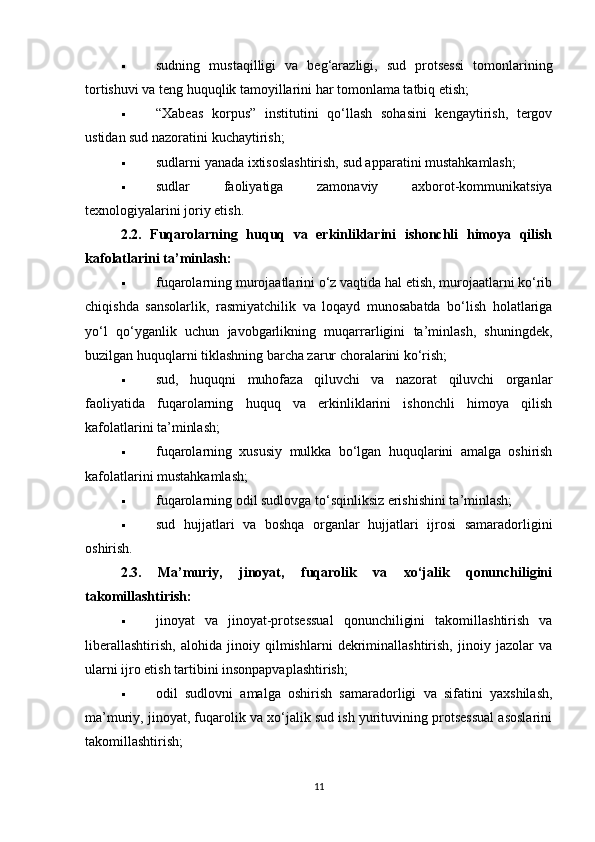  sudning   mustaqilligi   va   beg‘arazligi,   sud   protsessi   tomonlarining
tortishuvi va teng huquqlik tamoyillarini har tomonlama tatbiq etish;
 “Xabeas   korpus”   institutini   qo‘llash   sohasini   kengaytirish,   tergov
ustidan sud nazoratini kuchaytirish;
 sudlarni yanada ixtisoslashtirish, sud apparatini mustahkamlash;
 sudlar   faoliyatiga   zamonaviy   axborot-kommunikatsiya
texnologiyalarini joriy etish.
2.2.   Fuqarolarning   huquq   va   erkinliklarini   ishonchli   himoya   qilish
kafolatlarini ta’minlash:
 fuqarolarning murojaatlarini o‘z vaqtida hal etish, murojaatlarni ko‘rib
chiqishda   sansolarlik,   rasmiyatchilik   va   loqayd   munosabatda   bo‘lish   holatlariga
yo‘l   qo‘yganlik   uchun   javobgarlikning   muqarrarligini   ta’minlash,   shuningdek,
buzilgan huquqlarni tiklashning barcha zarur choralarini ko‘rish;
 sud,   huquqni   muhofaza   qiluvchi   va   nazorat   qiluvchi   organlar
faoliyatida   fuqarolarning   huquq   va   erkinliklarini   ishonchli   himoya   qilish
kafolatlarini ta’minlash;
 fuqarolarning   xususiy   mulkka   bo‘lgan   huquqlarini   amalga   oshirish
kafolatlarini mustahkamlash;
 fuqarolarning odil sudlovga to‘sqinliksiz erishishini ta’minlash;
 sud   hujjatlari   va   boshqa   organlar   hujjatlari   ijrosi   samaradorligini
oshirish.
2.3.   Ma’muriy,   jinoyat,   fuqarolik   va   xo‘jalik   qonunchiligini
takomillashtirish:
 jinoyat   va   jinoyat-protsessual   qonunchiligini   takomillashtirish   va
liberallashtirish,   alohida   jinoiy   qilmishlarni   dekriminallashtirish,   jinoiy   jazolar   va
ularni ijro etish tartibini insonpapvaplashtirish;
 odil   sudlovni   amalga   oshirish   samaradorligi   va   sifatini   yaxshilash,
ma’muriy, jinoyat, fuqarolik va xo‘jalik sud ish yurituvining protsessual asoslarini
takomillashtirish;
11 