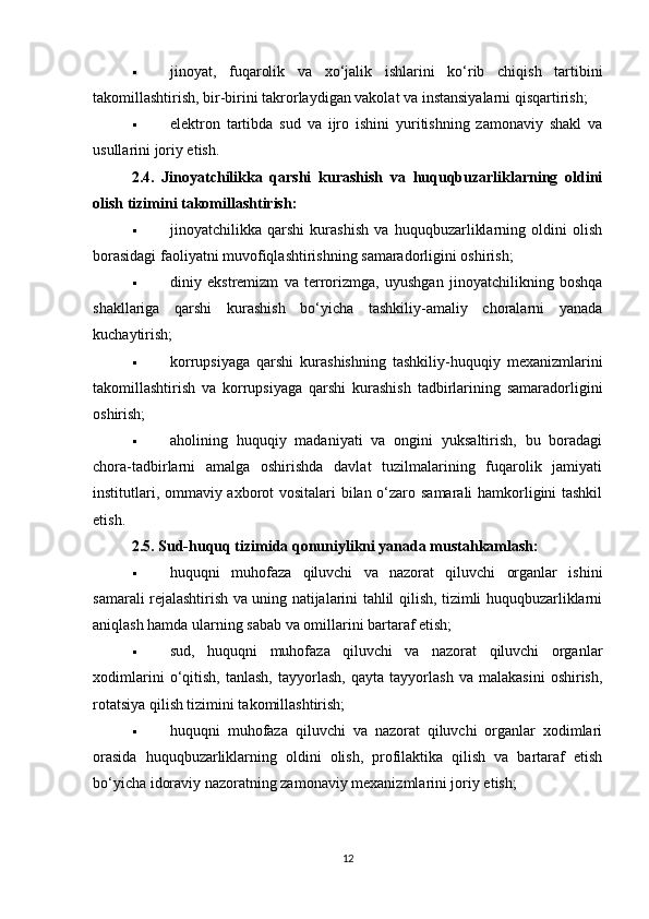  jinoyat,   fuqarolik   va   xo‘jalik   ishlarini   ko‘rib   chiqish   tartibini
takomillashtirish, bir-birini takrorlaydigan vakolat va instansiyalarni qisqartirish;
 elektron   tartibda   sud   va   ijro   ishini   yuritishning   zamonaviy   shakl   va
usullarini joriy etish.
2.4.   Jinoyatchilikka   qarshi   kurashish   va   huquqbuzarliklarning   oldini
olish tizimini takomillashtirish:
 jinoyatchilikka   qarshi   kurashish   va   huquqbuzarliklarning   oldini   olish
borasidagi faoliyatni muvofiqlashtirishning samaradorligini oshirish;
 diniy   ekstremizm   va   terrorizmga,   uyushgan   jinoyatchilikning   boshqa
shakllariga   qarshi   kurashish   bo‘yicha   tashkiliy-amaliy   choralarni   yanada
kuchaytirish;
 korrupsiyaga   qarshi   kurashishning   tashkiliy-huquqiy   mexanizmlarini
takomillashtirish   va   korrupsiyaga   qarshi   kurashish   tadbirlarining   samaradorligini
oshirish;
 aholining   huquqiy   madaniyati   va   ongini   yuksaltirish,   bu   boradagi
chora-tadbirlarni   amalga   oshirishda   davlat   tuzilmalarining   fuqarolik   jamiyati
institutlari, ommaviy axborot vositalari bilan o‘zaro samarali hamkorligini tashkil
etish.
2.5. Sud-huquq tizimida qonuniylikni yanada mustahkamlash:
 huquqni   muhofaza   qiluvchi   va   nazorat   qiluvchi   organlar   ishini
samarali rejalashtirish va uning natijalarini tahlil qilish, tizimli huquqbuzarliklarni
aniqlash hamda ularning sabab va omillarini bartaraf etish;
 sud,   huquqni   muhofaza   qiluvchi   va   nazorat   qiluvchi   organlar
xodimlarini   o‘qitish,   tanlash,   tayyorlash,   qayta   tayyorlash   va   malakasini   oshirish,
rotatsiya qilish tizimini takomillashtirish;
 huquqni   muhofaza   qiluvchi   va   nazorat   qiluvchi   organlar   xodimlari
orasida   huquqbuzarliklarning   oldini   olish,   profilaktika   qilish   va   bartaraf   etish
bo‘yicha idoraviy nazoratning zamonaviy mexanizmlarini joriy etish;
12 
