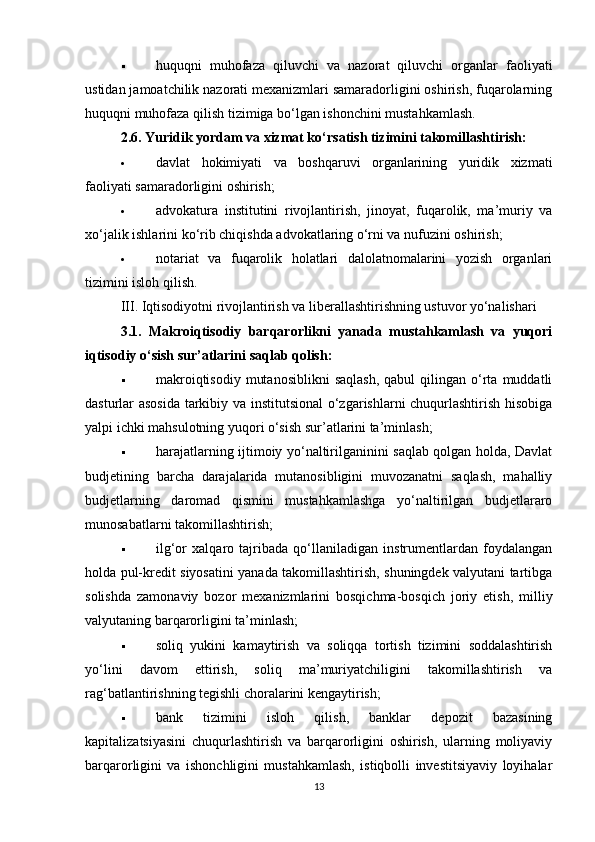 huquqni   muhofaza   qiluvchi   va   nazorat   qiluvchi   organlar   faoliyati
ustidan jamoatchilik nazorati mexanizmlari samaradorligini oshirish, fuqarolarning
huquqni muhofaza qilish tizimiga bo‘lgan ishonchini mustahkamlash.
2.6. Yuridik yordam va xizmat ko‘rsatish tizimini takomillashtirish:
 davlat   hokimiyati   va   boshqaruvi   organlarining   yuridik   xizmati
faoliyati samaradorligini oshirish;
 advokatura   institutini   rivojlantirish,   jinoyat,   fuqarolik,   ma’muriy   va
xo‘jalik ishlarini ko‘rib chiqishda advokatlaring o‘rni va nufuzini oshirish;
 notariat   va   fuqarolik   holatlari   dalolatnomalarini   yozish   organlari
tizimini isloh qilish.
III. Iqtisodiyotni rivojlantirish va liberallashtirishning ustuvor yo‘nalishari
3.1.   Makroiqtisodiy   barqarorlikni   yanada   mustahkamlash   va   yuqori
iqtisodiy o‘sish sur’atlarini saqlab qolish:
 makroiqtisodiy   mutanosiblikni   saqlash,  qabul  qilingan  o‘rta  muddatli
dasturlar asosida tarkibiy va institutsional  o‘zgarishlarni chuqurlashtirish hisobiga
yalpi ichki mahsulotning yuqori o‘sish sur’atlarini ta’minlash;
 harajatlarning ijtimoiy yo‘naltirilganinini saqlab qolgan holda, Davlat
budjetining   barcha   darajalarida   mutanosibligini   muvozanatni   saqlash,   mahalliy
budjetlarning   daromad   qismini   mustahkamlashga   yo‘naltirilgan   budjetlararo
munosabatlarni takomillashtirish;
 ilg‘or   xalqaro   tajribada   qo‘llaniladigan   instrumentlardan   foydalangan
holda pul-kredit siyosatini yanada takomillashtirish, shuningdek valyutani tartibga
solishda   zamonaviy   bozor   mexanizmlarini   bosqichma-bosqich   joriy   etish,   milliy
valyutaning barqarorligini ta’minlash;
 soliq   yukini   kamaytirish   va   soliqqa   tortish   tizimini   soddalashtirish
yo‘lini   davom   ettirish,   soliq   ma’muriyatchiligini   takomillashtirish   va
rag‘batlantirishning tegishli choralarini kengaytirish;
 bank   tizimini   isloh   qilish,   banklar   depozit   bazasining
kapitalizatsiyasini   chuqurlashtirish   va   barqarorligini   oshirish,   ularning   moliyaviy
barqarorligini   va   ishonchligini   mustahkamlash,   istiqbolli   investitsiyaviy   loyihalar
13 