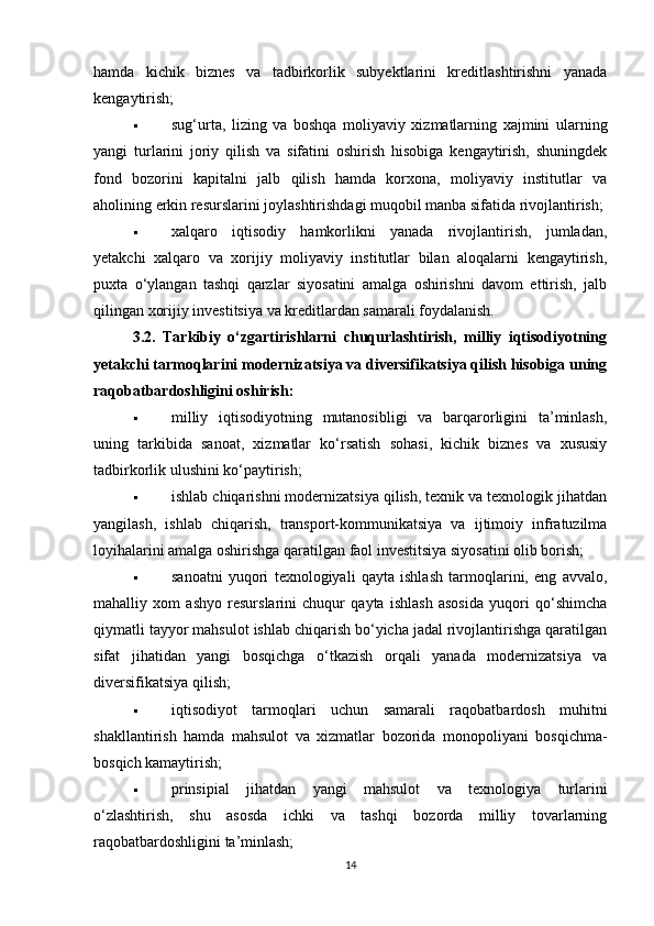 hamda   kichik   biznes   va   tadbirkorlik   subyektlarini   kreditlashtirishni   yanada
kengaytirish;
 sug‘urta,   lizing   va   boshqa   moliyaviy   xizmatlarning   xajmini   ularning
yangi   turlarini   joriy   qilish   va   sifatini   oshirish   hisobiga   kengaytirish,   shuningdek
fond   bozorini   kapitalni   jalb   qilish   hamda   korxona,   moliyaviy   institutlar   va
aholining erkin resurslarini joylashtirishdagi muqobil manba sifatida rivojlantirish;
 xalqaro   iqtisodiy   hamkorlikni   yanada   rivojlantirish,   jumladan,
yetakchi   xalqaro   va   xorijiy   moliyaviy   institutlar   bilan   aloqalarni   kengaytirish,
puxta   o‘ylangan   tashqi   qarzlar   siyosatini   amalga   oshirishni   davom   ettirish,   jalb
qilingan xorijiy investitsiya va kreditlardan samarali foydalanish.
3.2.   Tarkibiy   o‘zgartirishlarni   chuqurlashtirish,   milliy   iqtisodiyotning
yetakchi tarmoqlarini modernizatsiya va diversifikatsiya qilish hisobiga uning
raqobatbardoshligini oshirish:
 milliy   iqtisodiyotning   mutanosibligi   va   barqarorligini   ta’minlash,
uning   tarkibida   sanoat,   xizmatlar   ko‘rsatish   sohasi,   kichik   biznes   va   xususiy
tadbirkorlik ulushini ko‘paytirish;
 ishlab chiqarishni modernizatsiya qilish, texnik va texnologik jihatdan
yangilash,   ishlab   chiqarish,   transport-kommunikatsiya   va   ijtimoiy   infratuzilma
loyihalarini amalga oshirishga qaratilgan faol investitsiya siyosatini olib borish;
 sanoatni   yuqori   texnologiyali   qayta   ishlash   tarmoqlarini,   eng   avvalo,
mahalliy   xom   ashyo   resurslarini   chuqur   qayta   ishlash   asosida   yuqori   qo‘shimcha
qiymatli tayyor mahsulot ishlab chiqarish bo‘yicha jadal rivojlantirishga qaratilgan
sifat   jihatidan   yangi   bosqichga   o‘tkazish   orqali   yanada   modernizatsiya   va
diversifikatsiya qilish;
 iqtisodiyot   tarmoqlari   uchun   samarali   raqobatbardosh   muhitni
shakllantirish   hamda   mahsulot   va   xizmatlar   bozorida   monopoliyani   bosqichma-
bosqich kamaytirish;
 prinsipial   jihatdan   yangi   mahsulot   va   texnologiya   turlarini
o‘zlashtirish,   shu   asosda   ichki   va   tashqi   bozorda   milliy   tovarlarning
raqobatbardoshligini ta’minlash;
14 