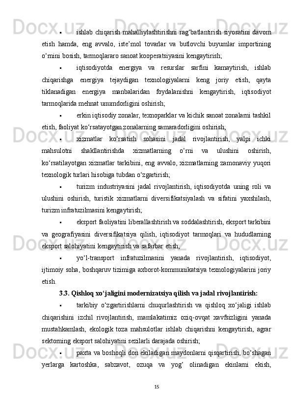  ishlab chiqarish mahalliylashtirishni  rag‘batlantirish siyosatini  davom
etish   hamda,   eng   avvalo,   iste’mol   tovarlar   va   butlovchi   buyumlar   importining
o‘rnini bosish, tarmoqlararo sanoat kooperatsiyasini kengaytirish;
 iqtisodiyotda   energiya   va   resurslar   sarfini   kamaytirish,   ishlab
chiqarishga   energiya   tejaydigan   texnologiyalarni   keng   joriy   etish,   qayta
tiklanadigan   energiya   manbalaridan   foydalanishni   kengaytirish,   iqtisodiyot
tarmoqlarida mehnat unumdorligini oshirish;
 erkin iqtisodiy zonalar, texnoparklar va kichik sanoat zonalarni tashkil
etish, faoliyat ko‘rsatayotgan zonalarning samaradorligini oshirish;
 xizmatlar   ko‘rsatish   sohasini   jadal   rivojlantirish,   yalpi   ichki
mahsulotni   shakllantirishda   xizmatlarning   o‘rni   va   ulushini   oshirish,
ko‘rsatilayotgan   xizmatlar   tarkibini,   eng   avvalo,   xizmatlarning   zamonaviy   yuqori
texnologik turlari hisobiga tubdan o‘zgartirish;
 turizm   industriyasini   jadal   rivojlantirish,   iqtisodiyotda   uning   roli   va
ulushini   oshirish,   turistik   xizmatlarni   diversifikatsiyalash   va   sifatini   yaxshilash,
turizm infratuzilmasini kengaytirish;
 eksport faoliyatini liberallashtirish va soddalashtirish, eksport tarkibini
va   geografiyasini   diversifikatsiya   qilish,   iqtisodiyot   tarmoqlari   va   hududlarning
eksport salohiyatini kengaytirish va safarbar etish;
 yo‘l-transport   infratuzilmasini   yanada   rivojlantirish,   iqtisodiyot,
ijtimoiy soha, boshqaruv tizimiga axborot-kommunikatsiya texnologiyalarini joriy
etish.
3.3. Qishloq xo‘jaligini modernizatsiya qilish va jadal rivojlantirish:
 tarkibiy   o‘zgartirishlarni   chuqurlashtirish   va   qishloq   xo‘jaligi   ishlab
chiqarishini   izchil   rivojlantirish,   mamlakatimiz   oziq-ovqat   xavfsizligini   yanada
mustahkamlash,   ekologik   toza   mahsulotlar   ishlab   chiqarishni   kengaytirish,   agrar
sektorning eksport salohiyatini sezilarli darajada oshirish;
 paxta va boshoqli don ekiladigan maydonlarni qisqartirish, bo‘shagan
yerlarga   kartoshka,   sabzavot,   ozuqa   va   yog‘   olinadigan   ekinlarni   ekish,
15 