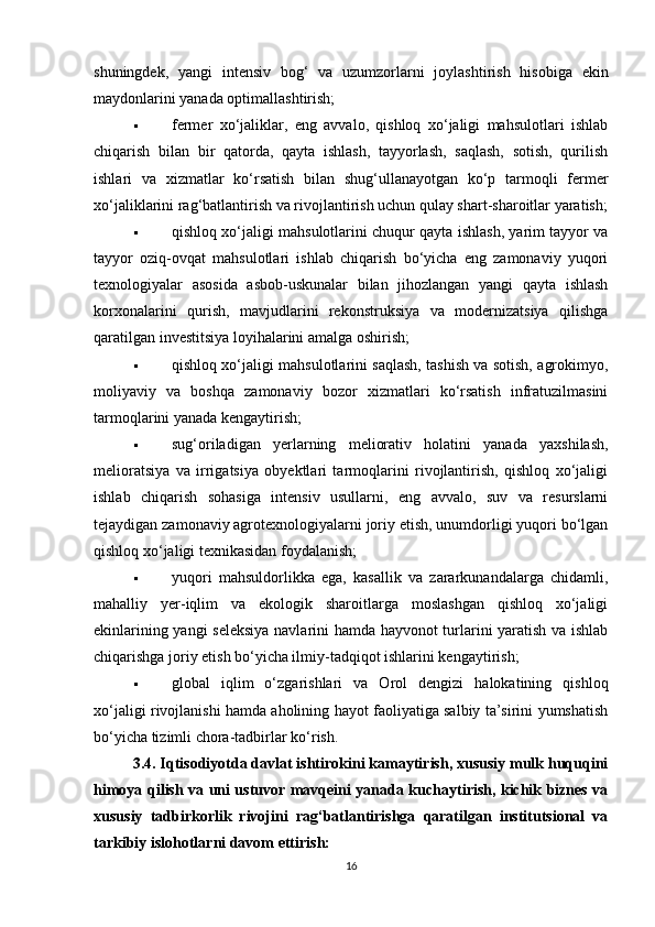shuningdek,   yangi   intensiv   bog‘   va   uzumzorlarni   joylashtirish   hisobiga   ekin
maydonlarini yanada optimallashtirish;
 fermer   xo‘jaliklar,   eng   avvalo,   qishloq   xo‘jaligi   mahsulotlari   ishlab
chiqarish   bilan   bir   qatorda,   qayta   ishlash,   tayyorlash,   saqlash,   sotish,   qurilish
ishlari   va   xizmatlar   ko‘rsatish   bilan   shug‘ullanayotgan   ko‘p   tarmoqli   fermer
xo‘jaliklarini rag‘batlantirish va rivojlantirish uchun qulay shart-sharoitlar yaratish;
 qishloq xo‘jaligi mahsulotlarini chuqur qayta ishlash, yarim tayyor va
tayyor   oziq-ovqat   mahsulotlari   ishlab   chiqarish   bo‘yicha   eng   zamonaviy   yuqori
texnologiyalar   asosida   asbob-uskunalar   bilan   jihozlangan   yangi   qayta   ishlash
korxonalarini   qurish,   mavjudlarini   rekonstruksiya   va   modernizatsiya   qilishga
qaratilgan investitsiya loyihalarini amalga oshirish;
 qishloq xo‘jaligi mahsulotlarini saqlash, tashish va sotish, agrokimyo,
moliyaviy   va   boshqa   zamonaviy   bozor   xizmatlari   ko‘rsatish   infratuzilmasini
tarmoqlarini yanada kengaytirish;
 sug‘oriladigan   yerlarning   meliorativ   holatini   yanada   yaxshilash,
melioratsiya   va   irrigatsiya   obyektlari   tarmoqlarini   rivojlantirish,   qishloq   xo‘jaligi
ishlab   chiqarish   sohasiga   intensiv   usullarni,   eng   avvalo,   suv   va   resurslarni
tejaydigan zamonaviy agrotexnologiyalarni joriy etish, unumdorligi yuqori bo‘lgan
qishloq xo‘jaligi texnikasidan foydalanish;
 yuqori   mahsuldorlikka   ega,   kasallik   va   zararkunandalarga   chidamli,
mahalliy   yer-iqlim   va   ekologik   sharoitlarga   moslashgan   qishloq   xo‘jaligi
ekinlarining yangi seleksiya  navlarini hamda hayvonot turlarini yaratish va ishlab
chiqarishga joriy etish bo‘yicha ilmiy-tadqiqot ishlarini kengaytirish;
 global   iqlim   o‘zgarishlari   va   Orol   dengizi   halokatining   qishloq
xo‘jaligi rivojlanishi hamda aholining hayot faoliyatiga salbiy ta’sirini yumshatish
bo‘yicha tizimli chora-tadbirlar ko‘rish.
3.4. Iqtisodiyotda davlat ishtirokini kamaytirish, xususiy mulk huquqini
himoya qilish va uni ustuvor mavqeini yanada kuchaytirish, kichik biznes va
xususiy   tadbirkorlik   rivojini   rag‘batlantirishga   qaratilgan   institutsional   va
tarkibiy islohotlarni davom ettirish:
16 