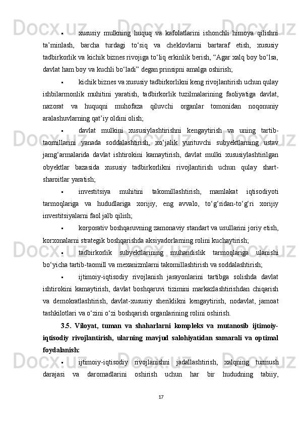  xususiy   mulkning   huquq   va   kafolatlarini   ishonchli   himoya   qilishni
ta’minlash,   barcha   turdagi   to‘siq   va   cheklovlarni   bartaraf   etish,   xususiy
tadbirkorlik va kichik biznes rivojiga to‘liq erkinlik berish, “Agar xalq boy bo‘lsa,
davlat ham boy va kuchli bo‘ladi” degan prinsipni amalga oshirish;
 kichik biznes va xususiy tadbirkorlikni keng rivojlantirish uchun qulay
ishbilarmonlik   muhitini   yaratish,   tadbirkorlik   tuzilmalarining   faoliyatiga   davlat,
nazorat   va   huquqni   muhofaza   qiluvchi   organlar   tomonidan   noqonuniy
aralashuvlarning qat’iy oldini olish;
 davlat   mulkini   xususiylashtirishni   kengaytirish   va   uning   tartib-
taomillarini   yanada   soddalashtirish,   xo‘jalik   yurituvchi   subyektlarning   ustav
jamg‘armalarida   davlat   ishtirokini   kamaytirish,   davlat   mulki   xususiylashtirilgan
obyektlar   bazasida   xususiy   tadbirkorlikni   rivojlantirish   uchun   qulay   shart-
sharoitlar yaratish;
 investitsiya   muhitini   takomillashtirish,   mamlakat   iqtisodiyoti
tarmoqlariga   va   hududlariga   xorijiy,   eng   avvalo,   to‘g‘ridan-to‘g‘ri   xorijiy
investitsiyalarni faol jalb qilish;
 korporativ boshqaruvning zamonaviy standart va usullarini joriy etish,
korxonalarni strategik boshqarishda aksiyadorlarning rolini kuchaytirish;
 tadbirkorlik   subyektlarining   muhandislik   tarmoqlariga   ulanishi
bo‘yicha tartib-taomill va mexanizmlarni takomillashtirish va soddalashtirish;
 ijtimoiy-iqtisodiy   rivojlanish   jarayonlarini   tartibga   solishda   davlat
ishtirokini   kamaytirish,   davlat   boshqaruvi   tizimini   markazlashtirishdan   chiqarish
va   demokratlashtirish,   davlat-xususiy   sheriklikni   kengaytirish,   nodavlat,   jamoat
tashkilotlari va o‘zini o‘zi boshqarish organlarining rolini oshirish.
3.5.   Viloyat,   tuman   va   shaharlarni   kompleks   va   mutanosib   ijtimoiy-
iqtisodiy   rivojlantirish,   ularning   mavjud   salohiyatidan   samarali   va   optimal
foydalanish:
 ijtimoiy-iqtisodiy   rivojlanishni   jadallashtirish,   xalqning   turmush
darajasi   va   daromadlarini   oshirish   uchun   har   bir   hududning   tabiiy,
17 