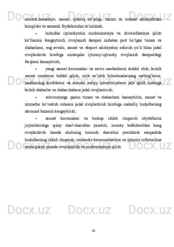 mineral   xomashyo,   sanoat,   qishloq   xo‘jaligi,   turizm   va   mehnat   salohiyatidan
kompleks   va samarali foydalanishni ta’minlash;
 hududlar   iqtisodiyotini   modernizatsiya   va   diversifikatsiya   qilish
ko‘llamini   kengaytirish,   rivojlanish   darajasi   nisbatan   past   bo‘lgan   tuman   va
shaharlarni,   eng   avvalo,   sanoat   va   eksport   salohiyatini   oshirish   yo‘li   bilan   jadal
rivojlantirish   hisobiga   mintaqalar   ijtimoiy-iqtisodiy   rivojlanish   darajasidagi
farqlarni kamaytirish;
 yangi   sanoat   korxonalari   va   servis   markazlarini   tashkil   etish,   kichik
sanoat   zonalarini   tashkil   qilish,   yirik   xo‘jalik   birlashmalarining   mablag‘larini,
banklarning   kreditlarini   va   xususiy   xorijiy   investitsiyalarni   jalb   qilish   hisobiga
kichik shaharlar va shaharchalarni jadal rivojlantirish;
 subvensiyaga   qaram   tuman   va   shaharlarni   kamaytirish,   sanoat   va
xizmatlar   ko‘rsatish   sohasini   jadal   rivojlantirish   hisobiga   mahalliy   budjetlarning
daromad bazasini kengaytirish;
 sanoat   korxonalari   va   boshqa   ishlab   chiqarish   obyektlarini
joylashtirishga   qulay   shart-sharoitlar   yaratish,   xususiy   tadbirkorlikni   keng
rivojlantirish   hamda   aholining   turmush   sharoitini   yaxshilash   maqsadida
hududlarning ishlab chiqarish, muhandis-kommunikatsiya va ijtimoiy infratuzilma
tarmoqlarini yanada rivojlantirish va modernizatsiya qilish.
18 